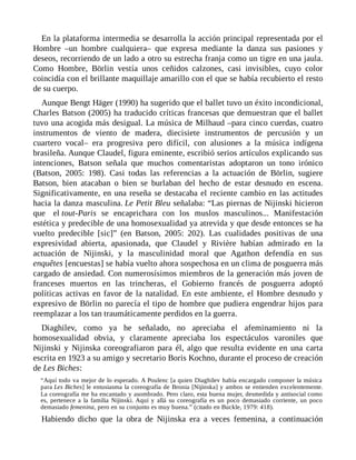 En la plataforma intermedia se desarrolla la acción principal representada por el
Hombre –un hombre cualquiera– que expresa mediante la danza sus pasiones y
deseos, recorriendo de un lado a otro su estrecha franja como un tigre en una jaula.
Como Hombre, Börlin vestía unos ceñidos calzones, casi invisibles, cuyo color
coincidía con el brillante maquillaje amarillo con el que se había recubierto el resto
de su cuerpo.
Aunque Bengt Häger (1990) ha sugerido que el ballet tuvo un éxito incondicional,
Charles Batson (2005) ha traducido críticas francesas que demuestran que el ballet
tuvo una acogida más desigual. La música de Milhaud –para cinco cuerdas, cuatro
instrumentos de viento de madera, diecisiete instrumentos de percusión y un
cuartero vocal– era progresiva pero difícil, con alusiones a la música indígena
brasileña. Aunque Claudel, figura eminente, escribió serios artículos explicando sus
intenciones, Batson señala que muchos comentaristas adoptaron un tono irónico
(Batson, 2005: 198). Casi todas las referencias a la actuación de Börlin, sugiere
Batson, bien atacaban o bien se burlaban del hecho de estar desnudo en escena.
Significativamente, en una reseña se destacaba el reciente cambio en las actitudes
hacia la danza masculina. Le Petit Bleu señalaba: “Las piernas de Nijinski hicieron
que el tout-Paris se encaprichara con los muslos masculinos... Manifestación
estética y predecible de una homosexualidad ya atrevida y que desde entonces se ha
vuelto predecible [sic]” (en Batson, 2005: 202). Las cualidades positivas de una
expresividad abierta, apasionada, que Claudel y Rivière habían admirado en la
actuación de Nijinski, y la masculinidad moral que Agathon defendía en sus
enquêtes [encuestas] se había vuelto ahora sospechosa en un clima de posguerra más
cargado de ansiedad. Con numerosísimos miembros de la generación más joven de
franceses muertos en las trincheras, el Gobierno francés de posguerra adoptó
políticas activas en favor de la natalidad. En este ambiente, el Hombre desnudo y
expresivo de Börlin no parecía el tipo de hombre que pudiera engendrar hijos para
reemplazar a los tan traumáticamente perdidos en la guerra.
Diaghilev, como ya he señalado, no apreciaba el afeminamiento ni la
homosexualidad obvia, y claramente apreciaba los espectáculos varoniles que
Nijinski y Nijinska coreografiaron para él, algo que resulta evidente en una carta
escrita en 1923 a su amigo y secretario Boris Kochno, durante el proceso de creación
de Les Biches:
“Aquí todo va mejor de lo esperado. A Poulenc [a quien Diaghilev había encargado componer la música
para Les Biches] le entusiasma la coreografía de Bronia [Nijinska] y ambos se entienden excelentemente.
La coreografía me ha encantado y asombrado. Pero claro, esta buena mujer, desmedida y antisocial como
es, pertenece a la familia Nijinski. Aquí y allá su coreografía es un poco demasiado corriente, un poco
demasiado femenina, pero en su conjunto es muy buena.” (citado en Buckle, 1979: 418).
Habiendo dicho que la obra de Nijinska era a veces femenina, a continuación
 