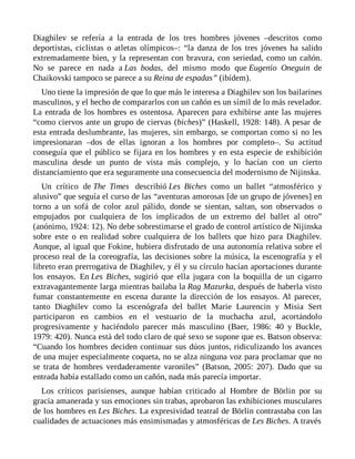 Diaghilev se refería a la entrada de los tres hombres jóvenes –descritos como
deportistas, ciclistas o atletas olímpicos–: “la danza de los tres jóvenes ha salido
extremadamente bien, y la representan con bravura, con seriedad, como un cañón.
No se parece en nada a Las bodas, del mismo modo que Eugenio Oneguin de
Chaikovski tampoco se parece a su Reina de espadas” (ibídem).
Uno tiene la impresión de que lo que más le interesa a Diaghilev son los bailarines
masculinos, y el hecho de compararlos con un cañón es un símil de lo más revelador.
La entrada de los hombres es ostentosa. Aparecen para exhibirse ante las mujeres
“como ciervos ante un grupo de ciervas (biches)” (Haskell, 1928: 148). A pesar de
esta entrada deslumbrante, las mujeres, sin embargo, se comportan como si no les
impresionaran –dos de ellas ignoran a los hombres por completo–. Su actitud
conseguía que el público se fijara en los hombres y en esta especie de exhibición
masculina desde un punto de vista más complejo, y lo hacían con un cierto
distanciamiento que era seguramente una consecuencia del modernismo de Nijinska.
Un crítico de The Times describió Les Biches como un ballet “atmosférico y
alusivo” que seguía el curso de las “aventuras amorosas [de un grupo de jóvenes] en
torno a un sofá de color azul pálido, donde se sientan, saltan, son observados o
empujados por cualquiera de los implicados de un extremo del ballet al otro”
(anónimo, 1924: 12). No debe sobrestimarse el grado de control artístico de Nijinska
sobre este o en realidad sobre cualquiera de los ballets que hizo para Diaghilev.
Aunque, al igual que Fokine, hubiera disfrutado de una autonomía relativa sobre el
proceso real de la coreografía, las decisiones sobre la música, la escenografía y el
libreto eran prerrogativa de Diaghilev, y él y su círculo hacían aportaciones durante
los ensayos. En Les Biches, sugirió que ella jugara con la boquilla de un cigarro
extravagantemente larga mientras bailaba la Rag Mazurka, después de haberla visto
fumar constantemente en escena durante la dirección de los ensayos. Al parecer,
tanto Diaghilev como la escenógrafa del ballet Marie Laurencin y Misia Sert
participaron en cambios en el vestuario de la muchacha azul, acortándolo
progresivamente y haciéndolo parecer más masculino (Baer, 1986: 40 y Buckle,
1979: 420). Nunca está del todo claro de qué sexo se supone que es. Batson observa:
“Cuando los hombres deciden continuar sus dúos juntos, ridiculizando los avances
de una mujer especialmente coqueta, no se alza ninguna voz para proclamar que no
se trata de hombres verdaderamente varoniles” (Batson, 2005: 207). Dado que su
entrada había estallado como un cañón, nada más parecía importar.
Los críticos parisienses, aunque habían criticado al Hombre de Börlin por su
gracia amanerada y sus emociones sin trabas, aprobaron las exhibiciones musculares
de los hombres en Les Biches. La expresividad teatral de Börlin contrastaba con las
cualidades de actuaciones más ensimismadas y atmosféricas de Les Biches. A través
 