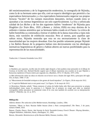 del ensimismamiento y de la fragmentación modernista, la coreografía de Nijinska,
como la de su hermano antes que ella, creó un espacio ideológico que permitió a las
espectadoras heterosexuales y a los espectadores homosexuales negociar sus propias
lecturas “locales” de los cuerpos masculinos danzantes, incluso cuando estos se
ajustaban a las normas hegemónicas tan solo superficialmente. La fría y sofisticada
calidad de Les Biches y de los dos siguientes ballets “modernos” de Nijinska para
Diaghilev (Le Train Bleu, 1935 y Romeo y Julieta, 1926) era muy distinta de la
ardiente e intensa atmósfera que su hermano había creado en el Fauno. La crítica de
ballet homófoba ya comenzaba a limitar el ámbito de la danza masculina a tipos más
duros, más varoniles de exhibición muscular. Pero al menos, para aquellos que
sabían mirar, Nijinska mostraba que esta no era necesariamente la clase de
masculinidad que las mujeres deseaban. Esto fue posible solamente porque Nijinski
y los Ballets Russes de la preguerra habían roto decisivamente con las ideologías
normativas hegemónicas de género y habían abierto así nuevas posibilidades para la
representación de las masculinidades.
Traducción: © Antonio Fernández Lera 2012
Notas
[1] Rambert, por supuesto, escribe más de medio siglo después y bien pudiera estar pensando en el dibujo de
Cocteau al escribir esto. Richard Buckle sugiere que el dibujo representa una ocasión en la que Nijinski y
Karsavina repitieron el Fauno entero por segunda vez. (Rambert, 1972: 57; Buckle, 1975: 259).
[2] Más información sobre las ideas en relación con el tercer sexo a finales del siglo XIX y principios del siglo
XX, en Dyer, 1990: 17-20.
[3] “Mouvements de bestialité erotiques et des gestes de lourd impudeur”, Le Figaro, 30 de mayo de 1912.
[4] “L’esprit de Mallarmé etait ce soir parmi nous”, Le Figaro, 31 de mayo de 1912.
[5] Bronislava Nijinska señaló: “Hasta entonces el artista de ballet había sido libre para proyectar su propia
individualidad como mejor le pareciera [...]. Nijinski fue el primero en exigir que todo su material
coreográfico debía ejecutarse no solamente como él lo veía sino también de acuerdo con su interpretación
artística.” (Nijinska. op. cit.: p. 427).
Bibliografía
Aldrich, Robert: The seduction of the Mediterranean, Routledge, Londres, 1994.
Anónimo: “Music in Paris: Russian Ballet Season (from a Paris correspondent)”, The Times, 3 de junio,
número 43668, 1924.
Batson, Charles: Dance, Desire, And Anxiety In Early Twentieth-Century French Theater: Playing Identities ,
Ashgate Publishers, Aldershot, Hants y Burlington, Vt., 2005.
Benois, Alexandre: Reminiscences of the Russian Ballet, Putnam, Londres, 1941.
 
