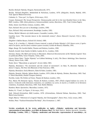 Buckle, Richard: Nijinsky, Penguin, Harmondsworth, 1975.
Buckle, Richard: Diaghilev, Weidenfield & Nicholson, Londres, 1979. (Diáguilev, Siruela, Madrid, 1991.
Trad. Ignacio Malaxecheverría).
Calmette, G.: “Faux pas”, Le Figaro, 30 de mayo, 1912.
Cooper, Emmanuel: The Sexual Perspective: Homosexuality and Art in the Last Hundred Years in the West,
RKP, Londres, 1986. (Artes plásticas y homosexualidad, Laertes, Barcelona, 1991. Trad. Cristina Pagés).
Dolin, Anton: Last Words, Century, Londres, 1985.
Dyer, Richard: Now you see it, Routledge, Londres, 1990.
Dyer, Richard: Only entertainment, Routledge, Londres, 1992.
Fokine, Michel: Memoirs of a ballet master, Constable, Londres, 1961.
Garafola, Lynn: “The travestie dancer in the nineteenth century”, Dance Research Journal, 17(2) y 18(1),
1985-86.
Diaghilev’s Ballets Russes, Oxford UP, Oxford, 1989.
Guest, A. H. y Jeschke, C.: Nijinsky’s Faune restored: a study of Vaslav Nijinsky’s 1915 dance score, L’après-
midi d’un faune, and his dance notation system revealed, Gordon & Breach, Filadelfia, 1991.
Håger, Bengt: The Swedish Ballet, Thames and Hudson, Londres, 1990.
Haskell, Arnold: Some Studies In Ballet, Lamley & Co., Londres, 1928.
Järvinen, Hanna: The Myth and Genius in Movement. Historical Deconstruction of the Nijinsky Legend. Tesis
no publicada (PhD), Turun Yliopisto, Turko, 2003.
Lieven, Prince Peter: “Vaslav Nijinsky” en Cobbett Steinberg, S. (ed.), The Dance Anthology, New American
Library, Nueva York, 1980.
Neale, Steve: “Masculinity as spectacle”, Screen 24(6), 1983.
Nijinska, Bronislava: “On movement and the school of movement”, en Baer, N., Bronislav Nijinska: a
dancer’s legacy, The Fine Arts Museums of San Francisco, 1986.
Nijinska, Bronislava: Early Memoirs, Faber & Faber, Londres, 1981.
Nijinsky, Romola: Nijinsky, Sphere Books, Londres, 1970. (Vida de Nijinsky, Destino, Barcelona, 1983. Trad.
F. Oliver Brachfeld y Rafael Vázquez Zamora).
Nochlin, Linda: The Politics of Vision, Thames & Hudson, Londres, 1991.
Praz, Mario: The Romantic Agony, Thames & Hudson, Londres, 1967. (Título original italiano: La carne, la
morte e il diavolo nella letteratura romantica; en castellano: La carne, la muerte y el diablo en la literatura
romántica, Acantilado, Barcelona, 1999. Trad. Rubén Mettini).
Rambert, Marie: Quicksilver, Macmillan, Londres, 1972.
Redon, O.: “Carta”, Le Figaro, 31 de mayo, 1912.
Said, Edward: Orientalism, RKP, Londres, 1978. (Orientalismo, Editorial Debate, Barcelona, 2002. Trad.
María Luisa Fuentes).
Siegel, Marcia: “Afternoon of a Legend: Nijinsky, the Choreographer”, Dance Now, 11(2), verano, 2002.
Wollen, Peter: “Fashion/Orientalism/The Body”, New Formations 1, 1987.
Versión actualizada de los textos publicados en inglés: «Nijinsky: modernism and heterodox
representation of masculinity», en el libro de Ramsay Burt: The Male Dancer: Bodies, Spectacle, Sexuality,
Routledge, London, 1995; y “Nijinsky: modernism and heterodox representation of masculinity», en
 