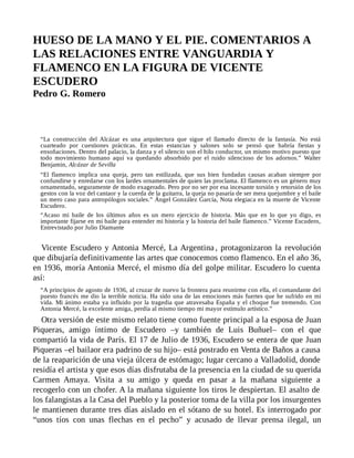 HUESO DE LA MANO Y EL PIE. COMENTARIOS A
LAS RELACIONES ENTRE VANGUARDIA Y
FLAMENCO EN LA FIGURA DE VICENTE
ESCUDERO
Pedro G. Romero
“La construcción del Alcázar es una arquitectura que sigue el llamado directo de la fantasía. No está
cuarteado por cuestiones prácticas. En estas estancias y salones solo se pensó que habría fiestas y
ensoñaciones. Dentro del palacio, la danza y el silencio son el hilo conductor, un mismo motivo puesto que
todo movimiento humano aquí va quedando absorbido por el ruido silencioso de los adornos.” Walter
Benjamin, Alcázar de Sevilla
“El flamenco implica una queja, pero tan estilizada, que sus bien fundadas causas acaban siempre por
confundirse y enredarse con los lardes ornamentales de quien las proclama. El flamenco es un género muy
ornamentado, seguramente de modo exagerado. Pero por no ser por esa incesante torsión y retorsión de los
gestos con la voz del cantaor y la cuerda de la guitarra, la queja no pasaría de ser mera quejumbre y el baile
un mero caso para antropólogos sociales.” Ángel González García, Nota elegiaca en la muerte de Vicente
Escudero.
“Acaso mi baile de los últimos años es un mero ejercicio de historia. Más que en lo que yo digo, es
importante fijarse en mi baile para entender mi historia y la historia del baile flamenco.” Vicente Escudero,
Entrevistado por Julio Diamante
Vicente Escudero y Antonia Mercé, La Argentina , protagonizaron la revolución
que dibujaría definitivamente las artes que conocemos como flamenco. En el año 36,
en 1936, moría Antonia Mercé, el mismo día del golpe militar. Escudero lo cuenta
así:
“A principios de agosto de 1936, al cruzar de nuevo la frontera para reunirme con ella, el comandante del
puesto francés me dio la terrible noticia. Ha sido una de las emociones más fuertes que he sufrido en mi
vida. Mi ánimo estaba ya influido por la tragedia que atravesaba España y el choque fue tremendo. Con
Antonia Mercé, la excelente amiga, perdía al mismo tiempo mi mayor estímulo artístico.”
Otra versión de este mismo relato tiene como fuente principal a la esposa de Juan
Piqueras, amigo íntimo de Escudero –y también de Luis Buñuel– con el que
compartió la vida de París. El 17 de Julio de 1936, Escudero se entera de que Juan
Piqueras –el bailaor era padrino de su hijo– está postrado en Venta de Baños a causa
de la reaparición de una vieja úlcera de estómago; lugar cercano a Valladolid, donde
residía el artista y que esos días disfrutaba de la presencia en la ciudad de su querida
Carmen Amaya. Visita a su amigo y queda en pasar a la mañana siguiente a
recogerlo con un chofer. A la mañana siguiente los tiros le despiertan. El asalto de
los falangistas a la Casa del Pueblo y la posterior toma de la villa por los insurgentes
le mantienen durante tres días aislado en el sótano de su hotel. Es interrogado por
“unos tíos con unas flechas en el pecho” y acusado de llevar prensa ilegal, un
 