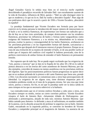 Ángel González García lo señala muy bien en el texto La noche española
describiendo el paradójico recorrido de Salvador Dalí –tan extrañamente ausente de
la vida de Escudero, influencia de Miró, quizás–: “Dalí no sabe distinguir entre lo
que es moderno y lo que no lo es. Dalí ha vuelto a descubrir España”. Pues algo de
eso podríamos decir que le ocurrió a partir de 1936 a Vicente Escudero, ¡descubrió
lo español!
La paradoja fundamental que Vicente Escudero nos formula pasa por hacer
convivir en la misma persona la introducción del mayor número de innovaciones en
el baile y en la estética flamencas, de experimentar con formas tan radicales que a
día de hoy no se han visto asimiladas, de romper drásticamente con las ortodoxia
flamencas, proclamar las influencias de bailes y formas tanto vanguardistas como
exógenas del fenómeno flamenco; y a su misma vez, debatiéndose en la misma
persona, exaltar la pureza y consanguinidad de los bailes flamencos, arrebatarse en
las proclamas gitanistas y en las inaprensibles formas del duende, caricaturizar a
todos aquellos que después de él intentaron renovar el propio flamenco. Porque no se
trata de una evolución de su manera de entender el baile, ni de una posible vuelta al
orden que el impacto del conflicto civil español le hubiese provocado, sino de la
perfecta convivencia de ambas formas de entender el baile flamenco en permanente
tensión.
Por supuesto que de todo hay. No se puede seguir ocultando que las exigencias de
“raíz, pureza y esencias” que se dan en la España de los años 50 y 60 en la radical
pintura abstracta o en las teorías del cante asombroso de Antonio Mairena, por dar
dos ejemplos, coinciden de manera no menos asombrosa con las proclamas estéticas
del régimen. Que los posicionamientos políticos fuesen progresistas no quiere decir
que no se acabase pidiendo de la pintura o del cante flamenco que fuese uno, grande
y libre. Los discursos nacionales se contaminan unos a otros bajo preocupaciones de
identidad. La exigencia de ser alguna cosa, tiene distintas respuestas pero el
verdadero problema reside en el tono de la pregunta misma. Ser una cosa que tiene
raíces, pureza y esencia. En fin, es así que la paradoja suele ser la única salida en
unos tiempos en los que es necesario sobrevivir a la barbarie.
Las contradicciones que en el terreno estético llevaban a cabo unos y otros, con
Escudero siempre en medio, tenían un cierto correlato político. Vicente Escudero
vitupera el baile de Antonio Ruíz –falsamente tildado de filofranquista– por
afeminado y pintoresquista, alejado de toda raíz; mientras Antonio Mairena –que
había cantado para Antonio– le defiende y ataca al vallisoletano, en nombre también
de la pureza, con la absurda acusación de profanar la seguiriya con su baile. Antonio
Gades, encuadrado en la izquierda política, se convierte en heredero de Vicente
Escudero y competidor principal en el magisterio de Antonio. La ausencia de un
 