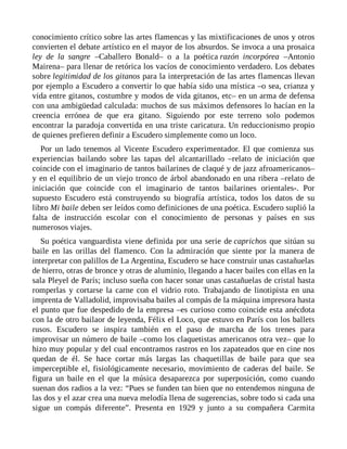 conocimiento crítico sobre las artes flamencas y las mixtificaciones de unos y otros
convierten el debate artístico en el mayor de los absurdos. Se invoca a una prosaica
ley de la sangre –Caballero Bonald– o a la poética razón incorpórea –Antonio
Mairena– para llenar de retórica los vacíos de conocimiento verdadero. Los debates
sobre legitimidad de los gitanos para la interpretación de las artes flamencas llevan
por ejemplo a Escudero a convertir lo que había sido una mística –o sea, crianza y
vida entre gitanos, costumbre y modos de vida gitanos, etc– en un arma de defensa
con una ambigüedad calculada: muchos de sus máximos defensores lo hacían en la
creencia errónea de que era gitano. Siguiendo por este terreno solo podemos
encontrar la paradoja convertida en una triste caricatura. Un reduccionismo propio
de quienes prefieren definir a Escudero simplemente como un loco.
Por un lado tenemos al Vicente Escudero experimentador. El que comienza sus
experiencias bailando sobre las tapas del alcantarillado –relato de iniciación que
coincide con el imaginario de tantos bailarines de claqué y de jazz afroamericanos–
y en el equilibrio de un viejo tronco de árbol abandonado en una ribera –relato de
iniciación que coincide con el imaginario de tantos bailarines orientales-. Por
supuesto Escudero está construyendo su biografía artística, todos los datos de su
libro Mi baile deben ser leídos como definiciones de una poética. Escudero suplió la
falta de instrucción escolar con el conocimiento de personas y países en sus
numerosos viajes.
Su poética vanguardista viene definida por una serie de caprichos que sitúan su
baile en las orillas del flamenco. Con la admiración que siente por la manera de
interpretar con palillos de La Argentina, Escudero se hace construir unas castañuelas
de hierro, otras de bronce y otras de aluminio, llegando a hacer bailes con ellas en la
sala Pleyel de París; incluso sueña con hacer sonar unas castañuelas de cristal hasta
romperlas y cortarse la carne con el vidrio roto. Trabajando de linotipista en una
imprenta de Valladolid, improvisaba bailes al compás de la máquina impresora hasta
el punto que fue despedido de la empresa –es curioso como coincide esta anécdota
con la de otro bailaor de leyenda, Félix el Loco, que estuvo en París con los ballets
rusos. Escudero se inspira también en el paso de marcha de los trenes para
improvisar un número de baile –como los claquetistas americanos otra vez– que lo
hizo muy popular y del cual encontramos rastros en los zapateados que en cine nos
quedan de él. Se hace cortar más largas las chaquetillas de baile para que sea
imperceptible el, fisiológicamente necesario, movimiento de caderas del baile. Se
figura un baile en el que la música desaparezca por superposición, como cuando
suenan dos radios a la vez: “Pues se funden tan bien que no entendemos ninguna de
las dos y el azar crea una nueva melodía llena de sugerencias, sobre todo si cada una
sigue un compás diferente”. Presenta en 1929 y junto a su compañera Carmita
 