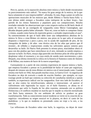 Pero es, quizás, en la separación absoluta entre música y baile donde encontramos
su posicionamiento más radical. “Yo nunca fui gran amigo de la música, de la que
hacía solamente el caso imprescindible”, afirmaba. Es más, llega a poner en solfa las
aportaciones musicales de los músicos que, desde Albéniz o Turina hasta Falla –y
este último alabó siempre a Escudero como intérprete de su Amor brujo–, han
partido de los ritmos flamencos y populares para sus composiciones. Resulta
revelador entender las observaciones que a este respecto realiza en Mi baile desde el
punto de vista de un coreógrafo de vanguardia como Merce Cunningham, que
décadas después podría haber afirmado: “Para mí, crear en baile es componer líneas
y ritmos, usando como fuerza de expresión gestos y actitudes improvisados al azar”.
Su convencimiento de que el baile debe tener una independencia absoluta de la
música le lleva a crear Ritmos sin música, una pieza en la que salía al escenario
dispuesto a improvisar y poco a poco, con la ayuda del zapateado de pies, de las
chasquidos de dedos y de uñas –una técnica esta de las uñas que parece que él
inventó–, de silbidos y respiraciones creaba los suficientes apoyos sonoros para
desarrollar su baile. En Nueva York presenta la misma pieza, marcándose ahora el
paso con dos piedras que hace entrechocar en el aire, imitando su sonido empieza a
ejecutar su baile. En París, ensaya algo parecido con distintas pilas de sillas que hace
desplomar sobre el escenario y en cuya estela de sonido mete movimientos y pies.
Después, esta última invención la coloca en la historia el flamenco como de Antonio
el de Bilbao, una manera de hacer de lo nuevo arqueología.
Curiosamente es a partir de esta extrema experiencia de separar música y baile,
que empieza Escudero a pensar en la posibilidad de bailar el cante por seguiriyas,
después de rematar uno de estos Ritmos sin música con el mencionado cante. Cuando
retoma este baile en 1942, han pasado muchas cosas, la Guerra Civil –la seguiriya de
Escudero no deja de evocarla a modo de oración fúnebre– por ejemplo, en cuyo
trasiego pierde un baúl que contenía su colección de castañuelas metálicas y quizás
también, su experiencia radical con las vanguardias. Este otro lado de Escudero, el
que se alza contra las mixtificaciones, adornos e innovaciones –al parecer el
vallisoletano solo legitimaba las suyas– en el baile flamenco, se abona en el
aislamiento que sufre la España de los años cuarenta, atenazada con su política
filofascista y el conflicto mundial en marcha que le impide su relación normalizada
con París hasta entonces. En ese ambiente de asfixia se produce su gran
transformación. Todo su conocimiento teatral moderno se vierte en la creación de su
seguiriya –recordemos su origen musical en la playera, en decir el canto de las
plañideras– y lo que es moderno es presentado como un viaje a la raíz, a las
esencias.
Las reflexiones de Escudero sobre este baile, la seguiriya, no dejan de tener
 