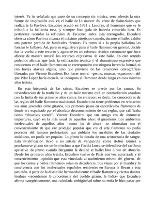 interés. Ya he señalado que parte de un concepto sin música, pero además la otra
fuente de inspiración está en el baile de La muerte del cisne de Saint-Saëns que
realizaría la Pavlova. Escudero acudió en 1931 a Londres, al homenaje que se le
tributó a la bailarina rusa, y siempre hizo gala de haberla conocido bien. Es
pertinente recordar la reflexión de Escudero sobre esta coreografía. Escudero
observa cómo Pavlova alcanza el máximo patetismo cuando, durante el baile, exhibe
una patente perdida de facultades técnicas. Es como si a la propia bailarina las
fuerzas le fallasen. Así, para su seguiriya y para el baile flamenco en general, decide
dar la vuelta a este recurso y agotarse en un esfuerzo técnico extenuante que hace
aflorar de manera natural los recursos expresivos de este baile. En este sentido
podemos afirmar que toda la estilización técnica y el dramatismo expresivo que
conocemos en el baile flamenco no se corresponden con ninguna herencia formal, ni
con fuerza atávica alguna, sino que proviene de las creaciones coreográficas
liberadas por Vicente Escudero. Ese hacer teatral –gestos, muecas, espasmos–, del
que Pilar López haría escuela, se incorpora al flamenco desde luego en esos mismos
años treinta.
En esta búsqueda de las raíces, Escudero se pierde por las ramas. Su
reivindicación de la tradición y de un baile nuestro está en contradicción absoluta
con la lucha de sus primeros años contra los enteraos; es decir, los conocedores de
las reglas del baile flamenco tradicional. Escudero no tiene problemas en relatarnos
sus años juveniles entre gitanos, sus primeros pasos en espectáculos flamencos de
donde era expulsado por el absoluto desconocimiento de sus reglas, que calificaba
como “absurdos corsés”. Vicente Escudero, que tan amigo era de denunciar
imposturas, cayó en la más usual de aquellos años: el gitanismo. Los ambientes
intelectuales de aquellos años –como los de ahora– se adornaban con el
convencimiento de que ese prodigio popular que era el arte flamenco no podía
proceder del lumpen proletariado que poblaba los arrabales de las ciudades
andaluzas, no podía ser popular. Lo gitano lo dotaba de una aristocracia de sangre.
Esta mixtificación llevó a un artista de vanguardia como Helios Gómez a
proclamarse gitano sin serlo o incluso a que García Lorca se defendiese del cariñoso
apelativo de gitano cuando Bergamín le dedicó el ballet Don Lindo de Almería.
Desde los primeros años treinta, Escudero vuelve de París con voz autorizada y el
convencimiento –opinión que está vinculada al nacimiento mismo del género– de
que los cantes y bailes flamencos están en decadencia. Sus viajes por el mundo y la
convivencia con los intelectuales españoles residentes en Europa le llevan a esta
posición. A parte de la discutible hermandad entre el baile flamenco y ciertas danzas
hindúes –recordemos la procedencia del pueblo gitano, la India– que Escudero
afirma categóricamente, una calculada ambigüedad sobre su etnia le hizo pasar por
 