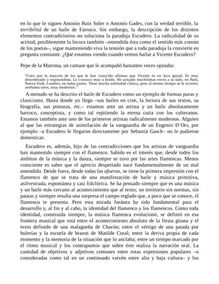 en lo que le siguen Antonio Ruiz Soler o Antonio Gades, con la verdad terrible, la
terribilitá de un baile de Farruco. Sin embargo, la descripción de los distintos
elementos contradictorios no soluciona la paradoja Escudero. La radicalidad de su
actitud, posiblemente la locura también –entendida ésta como el sentido más común
de los poetas–, sigue manteniendo viva la tensión que a toda paradoja la convierte en
pregunta constante. ¿Qué estamos viendo cuando vemos bailar a Vicente Escudero?
Pepe de la Matrona, un cantaor que le acompañó bastantes veces opinaba:
“Creo que la mayoría de los que le han conocido afirman que Vicente es un loco genial. Es muy
desordenado y trapisondista. Lo conozco muy a fondo. He actuado muchísimas veces a su lado, en París,
Nueva York, Londres, en todas partes. Tiene mucha sobriedad clásica, pero al mismo tiempo se le ocurren
arrebatos raros, muy modernos.”
A menudo se ha descrito el baile de Escudero como un ejemplo de formas puras y
clasicismo. Hasta donde yo llego –sus bailes en cine, la lectura de sus textos, su
biografía, sus pinturas, etc.– estamos ante un artista y un baile absolutamente
barroco, conceptista, y como tal repitiendo la eterna cuita con los culteranos.
Estamos también ante uno de los primeros artistas radicalmente modernos. Alguien
al que las estrategias de asimilación de la vanguardia de un Eugenio D´Ors, por
ejemplo –a Escudero le llegaron directamente por Sebastià Gasch– no le pudieron
domesticar.
Escudero es, además, hijo de las contradicciones que los artistas de vanguardia
han mantenido siempre con el flamenco. Sabido es el interés que, desde todos los
ámbitos de la música y la danza, siempre se tuvo por las artes flamencas. Menos
consciente es saber que el aprecio despertado nace fundamentalmente de un mal
entendido. Desde fuera, desde todas las afueras, se tiene la primera impresión con el
flamenco de que se trata de una manifestación de baile y música primitiva,
asilvestrada, espontánea y casi folclórica. Se ha pensado siempre que es una música
y un baile más cercano al acontecimiento que al texto; un territorio sin normas, sin
pautas y siempre resulta una sorpresa el campo reglado que, a poco que se conoce, el
flamenco te presenta. Pero esta mirada foránea ha sido fundamental para el
desarrollo y, al fin y al cabo, la identidad del flamenco y los flamencos. Como toda
identidad, construida siempre, la música flamenca evolucionó, se definió en esa
frontera musical que está entre el acontecimiento absoluto de la fiesta gitana y el
texto definido de una malagueña de Chacón; entre el vértigo de una patada por
bulerías y la escuela de brazos de Matilde Coral; entre la deriva propia de cada
momento y la memoria de la situación que lo anclaba; entre un tiempo marcado por
el ritmo musical y los contrapuntos que sobre éste realiza la narración oral. La
cantidad de objetivos y adjetivos comunes entre estas expresiones populares –o
consideradas como tal en un continuado vaivén entre alta y baja cultura– y los
 