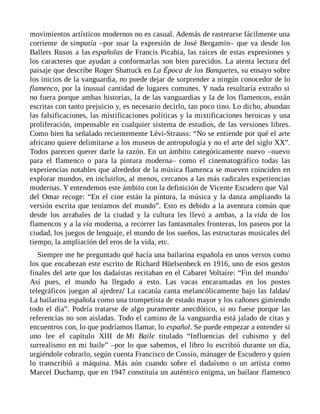 movimientos artísticos modernos no es casual. Además de rastrearse fácilmente una
corriente de simpatía –por usar la expresión de José Bergamín– que va desde los
Ballets Rusos a las españolas de Francis Picabia, las raíces de estas expresiones y
los caracteres que ayudan a conformarlas son bien parecidos. La atenta lectura del
paisaje que describe Roger Shattuck en La Época de los Banquetes, su ensayo sobre
los inicios de la vanguardia, no puede dejar de sorprender a ningún conocedor de lo
flamenco, por la inusual cantidad de lugares comunes. Y nada resultaría extraño si
no fuera porque ambas historias, la de las vanguardias y la de los flamencos, están
escritas con tanto prejuicio y, es necesario decirlo, tan poco tino. Lo dicho, abundan
las falsificaciones, las mistificaciones políticas y la mixtificaciones heroicas y una
proliferación, impensable en cualquier sistema de estudios, de las versiones libres.
Como bien ha señalado recientemente Lévi-Strauss: “No se entiende por qué el arte
africano quiere delimitarse a los museos de antropología y no el arte del siglo XX”.
Todos parecen querer darle la razón. En un ámbito categóricamente nuevo –nuevo
para el flamenco o para la pintura moderna– como el cinematográfico todas las
experiencias notables que alrededor de la música flamenca se mueven coinciden en
explorar mundos, en incluirlos, al menos, cercanos a las más radicales experiencias
modernas. Y entendemos este ámbito con la definición de Vicente Escudero que Val
del Omar recoge: “En el cine están la pintura, la música y la danza ampliando la
versión escrita que teníamos del mundo”. Esto es debido a la aventura común que
desde los arrabales de la ciudad y la cultura les llevó a ambas, a la vida de los
flamencos y a la vía moderna, a recorrer las fantasmales fronteras, los paseos por la
ciudad, los juegos de lenguaje, el mundo de los sueños, las estructuras musicales del
tiempo, la ampliación del eros de la vida, etc.
Siempre me he preguntado qué hacía una bailarina española en unos versos como
los que encabezan este escrito de Richard Hüelsenbeck en 1916, uno de esos gestos
finales del arte que los dadaístas recitaban en el Cabaret Voltaire: “Fin del mundo/
Así pues, el mundo ha llegado a esto. Las vacas encaramadas en los postes
telegráficos juegan al ajedrez/ La cacatúa canta melancólicamente bajo las faldas/
La bailarina española como una trompetista de estado mayor y los cañones gimiendo
todo el día”. Podría tratarse de algo puramente anecdótico, si no fuese porque las
referencias no son aisladas. Todo el camino de la vanguardia está jalado de citas y
encuentros con, lo que podríamos llamar, lo español. Se puede empezar a entender si
uno lee el capítulo XIII de Mi Baile titulado “Influencias del cubismo y del
surrealismo en mi baile” –por lo que sabemos, el libro lo escribió durante un día,
urgiéndole cobrarlo, según cuenta Francisco de Cossío, mánager de Escudero y quien
lo transcribió a máquina. Más aún cuando sobre el dadaísmo o un artista como
Marcel Duchamp, que en 1947 constituía un auténtico enigma, un bailaor flamenco
 