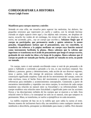 COREOGRAFIAR LA HISTORIA
Susan Leigh Foster
Manifiesto para cuerpos muertos y móviles
Sentada en esta silla, me revuelvo para superar las molestias, los dolores, las
pequeñas tensiones que repercuten en cuello y cadera, con la mirada borrosa
clavada en algún espacio entre aquí y los objetos más cercanos, me desplazo de
nuevo, escucho los ruidos de mi estómago, los tictacs del reloj, me desplazo, me
estiro, me acomodo, giro... soy un cuerpo que escribe[1]. Solíamos fingir que el
cuerpo no participaba, que permanecía mudo y quieto mientras la mente
pensaba. Imaginábamos incluso que el pensamiento, una vez concebido, se
transfería sin esfuerzo a la página mediante un cuerpo cuya función natural
como instrumento facilitaba la pluma. Ahora sabemos que la cafeína que
ingerimos se transforma en el ácido de pensamiento que luego el cuerpo excreta,
grabando de este modo las ideas a lo largo de la página. Ahora sabemos que el
cuerpo no puede ser tomado por hecho, no puede ser tomado en serio, no puede
ser tomado.
Un cuerpo, tanto si está sentado escribiendo como si está de pie pensando o de
paseo y hablando o corriendo y gritando a la vez, es una escritura corporal. Sus
hábitos y posturas, gestos y demostraciones, toda acción de sus diversas regiones,
áreas y partes, todo ello emerge de prácticas culturales, verbales o no, que
construyen significado corpóreo. Cada uno de los movimientos del cuerpo, como en
toda escritura, traza el hecho físico del movimiento y también un conjunto de
referencias para entidades y acontecimientos conceptuales. Construida a partir de
encuentros interminables y repetidos con otros cuerpos, la escritura de cada cuerpo
mantiene una relación no natural entre su fisicalidad y su referencialidad. Cada
cuerpo establece esta relación entre fisicalidad y significado junto con las acciones
físicas y las descripciones verbales de los cuerpos que se mueven a su lado. Esta
relación entre lo físico y lo conceptual no solo no es natural, sino que tampoco es
permanente. Muta, se transforma, se vuelve a ejemplificar en cada encuentro.
La rodilla crujiente de hoy no es la rodilla que ayer subía la cuesta al trote.
Nuestra manera de inclinarnos hacia ella, tan metafórica como cualquier intento de
nombrarla o describirla, presupone ya identidades para mano y rodilla. Pero durante
 