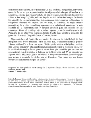 escribe con tanto acierto. Dice Escudero:”De esta tendencia me gustaba, entre otras
cosas, la forma en que algunos fundían los objetos fabricados por el hombre y la
naturaleza, sistema que yo aprovechaba en mis decorados. En este sentido admiraba
a Marcel Duchamp.” ¿Quién podía en España escribir así de Duchamp a finales de
los años 40? De los muchos ámbitos que aún quedan por explorar de la historia de la
vanguardia moderna en España, uno de ellos, el flamenco, es especialmente
paradójico y ha servido como bisagra permanente a todo tipo de aventuras. Ha sido
coartada de la experimentación y señuelo atractivo para los excesos de los
modernos. Hasta el catálogo de aquellos tópicos y modernos Encuentros de
Pamplona de los años 70 se cierra con la foto de John Cage viendo la actuación del
guitarrista flamenco Diego del Gastor. Cosas modernas.
Alguien atribuye al Doctor Barros, médico de cabecera de Luis Buñuel, de José
Bergamín y del propio Escudero –en su disco de 1962 le dedica un cante al grito de
“¡Fuera médicos!”– la frase que sigue: “Si Bergamín hubiese sido bailaor, hubiese
sido Vicente Escudero”. El parecido resultaría anecdótico por la evidencia física, por
la similitud estratégica de sus poéticas respectivas, por taurofilia, por su situación
generacional –La Argentinita, la bailaora de la Generación del 27, es posterior en
algunos años a Escudero–, por lo paradójico. Y Bergamín es un buen punto de apoyo
para mover la montaña de piedras que es Escudero: “Las raíces son una forma
subterránea del arbóreo irse por las ramas”.
Fragmento del texto publicado en el catálogo de la exposición Dibujos, Vicente Escudero, Caja San
Fernando, Sevilla, 2000.
© Pedro G. Romero 1999
Pedro G. Romero. Artista multidisciplinar, crítico de arte y literatura, editor, ensayista y experto en flamenco.
En 1986 hace su primera exposición individual y desde entonces ha continuado exponiendo en diferentes
galerías en Barcelona, Madrid, Sevilla, Nueva York o Milán. Desde el año 2000 trabaja en los proyectos del
Archivo F.X. y Máquina P.H. teniendo como material de trabajo a la iconoclastia y al flamenco,
respectivamente. Es colaborador de Israel Galván en la dirección artística.
 