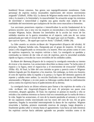 hombres] llevan coturnos. Sus gestos son taquigráficamente monótonos. Cada
personaje de espíritu realiza incansables repeticiones del mismo movimiento
asignado” (Talhoff, 1930a: 62). La danza de Wigman media entre la oposición de la
vida y la muerte y la feminidad y la masculinidad. Su actuación acoge los extremos
de movilidad e inmovilidad y engloba una gama mucho más amplia de las
cualidades del movimiento que cualquiera de los dos coros masculino o femenino.
Las secciones posteriores repetían e intensificaban la acción fundamental de la
primera sección: una y otra vez las mujeres se encontraban a los espíritus y todas,
excepto Wigman, huían. Durante los interludios de la acción las voces de los
soldados muertos en la guerra resonaban en el espacio, cada una de sus cartas
puntualizada por todo el recital del coro. “De aquel que cayó en Flandes… De aquel
que cayó en Ypres… De aquel que cayó en Arrás.” (Talhoff, 1930b: 24).
La líder asumía su misión en Raum der Vergessenheit (Espacio del olvido). Al
principio, Wigman bailaba sola, flanqueada por el grupo de mujeres. Al final, se
unían a ella magnificando su invocación a la muerte. Pero tan pronto como el coro
de espíritus reaparecía, las mujeres volvían a huir. La coreógrafa se quedaba y
continuaba su intento de dar vida al coro de espíritus, pero la oscuridad ocultaba
rápido su figura y evocaba las voces invisibles de los soldados caídos.
En Raum der Bannung (Espacio de la conjura) la coreógrafa renovaba su intento
de evocar a los muertos. Las acotaciones describen su danza como “la lucha entre el
espacio y la figura, entre el espacio-luz y el movimiento de evocación” (Talhoff,
1930a: 45). Al final, la líder del coro imitaba su gesto y parecía como si Wigman
hubiera logrado por fin despertar a los muertos. Sin embargo, su éxito era ilusorio;
el coro de espíritus daba la espalda a la pareja y la figura del demonio aparecía de
repente y saltaba entre ambos. La sección finalizaba con una escena del Demonio
amenazando a Wigman y en este punto su liderazgo cambia desde la confrontación
activa contra los espíritus hacia el padecimiento de su derrota.
La coreógrafa hacía un último esfuerzo para llamar a los espíritus de vuelta a la
vida en Raum des Gegenrufs (Espacio del eco). Al principio sus pasos eran
reverentes, después agitados. Al final, los espíritus se ponían en marcha y ella se
retiraba a las sombras mientras su fuerza vital era consumida por la vuelta de éstos a
la vida. Según las acotaciones, el coro de la muerte pataleaba al unísono y el ritmo
de sus zapatazos estaba sincronizado con las voces del coro de voz. En un grito
repentino, llegaba la oscuridad interrumpiendo la danza de los espíritus. Wigman
resucitaba y bailaba, primero reuniendo reservas de energía, luego despierta y
finalmente giraba sobre sí misma hasta el agotamiento. Caía hacia un lado mientras
los espíritus corrían hacia adelante agitando sus pesados vestidos como si de
 