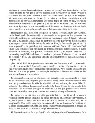 banderas se tratase. Los movimientos rítmicos de los espíritus sincronizaban con las
voces del coro de voz que, a su vez, acusaba a los espectadores de haber olvidado a
la muerte. Era entonces cuando los espíritus se retiraban a su formación original.
Wigman respondía con su danza de la tristeza mediante movimientos casi
desprovistos de energía. Se levantaba y se ponía de pie en forma de cruz, después se
desmoronaba deshaciendo la postura y se tendía en el suelo como si estuviese
muerta. Al igual que en la temprana Danza de la muerte, su liderazgo se identificaba
con el sacrificio y la cruz la asociaba con el liderazgo sacrificial de Cristo.
Prolongando esta asociación religiosa, la última sección, Raum der Andacht,
cambiaba el modo de presentación y se centraba en imágenes de luz y sonido. Las
voces, alternativamente, anunciaban un nuevo comienzo a través del poder del amor
de Dios y maldecían la capacidad de destrucción de la guerra y la incapacidad del
hombre para romper el ciclo vicioso del odio. Al final, la fe triunfaba por encima de
la desesperación. Un periodista americano describía el “crescendo emocional” del
final: “Los órganos de luz cambiaron de tenues a intensos, colores fuertes, el canto
aumentó de volumen, los platillos chocaban entre sí, el órgano resonaba con
estruendo y las plañideras [el coro de voz] se erguían con los brazos en alto en señal
de victoria y de fe. Una audiencia agotada emocionalmente se quedaba pasmada a
sus pies.”[2]
¿Por qué al final no se pueden unir los vivos con los muertos, el coro femenino
con el coro masculino? Analizados por separado, el guión y la puesta en escena
sugieren un solapamiento y respuestas contradictorias. Pero cuando se analiza uno
después de otro se proyecta una estrategia ideológica coherente, una retrospectiva
que se revela como protofascista.
La coreografía propone un intercambio de energías entre la coreógrafa y el coro
de los soldados caídos. Wigman gasta su propia energía vital intentando evocar a los
muertos y devolverlos a la vida. La dualidad del movimiento y la inmovilidad, lo
animado y lo estático, dominaban el mundo de la danza. Dentro de este mundo de lo
inanimado era necesario extinguir lo animado. De ahí que pareciera una barrera
cinestética entre los vivos y los muertos, el coro masculino y el femenino.
La puesta en escena está revestida por esta barrera cinestética de relevancia
religiosa. Puesto que las imágenes de danza dan paso a imágenes de luz y sonido, la
acción sugiere la fusión de lo vivo y lo muerto, no en la realidad sino en la
imaginación. Esta unión imaginada es análoga al ritual de la comunión cristiana, en
la unión del creyente con Cristo. Esa danza final de Wigman representa la imagen de
una cruz que enfatiza la relevancia religiosa de la acción.
El diseño cinestésico de la producción y la religiosidad manifiesta da cuenta de la
 