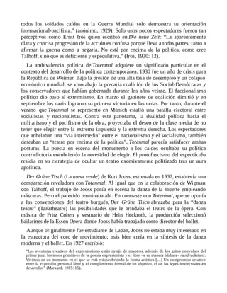 todos los soldados caídos en la Guerra Mundial solo demuestra su orientación
internacional-pacifista.” (anónimo, 1929). Solo unos pocos espectadores fueron tan
perceptivos como Ernst Iros quien escribió en Die neue Zeit: “La aparentemente
clara y concisa progresión de la acción es confusa porque lleva a todas partes, tanto a
afirmar la guerra como a negarla. No está por encima de la política, como cree
Talhoff, sino que es deficiente y especulativa.” (Iros, 1930: 12).
La ambivalencia política de Totenmal adquiere un significado particular en el
contexto del desarrollo de la política contemporánea. 1930 fue un año de crisis para
la República de Weimar. Bajo la presión de una alta tasa de desempleo y un colapso
económico mundial, se vino abajo la precaria coalición de los Social-Demócratas y
los conservadores que habían gobernado durante los años veinte. El faccionalismo
político dio paso al extremismo. En marzo el gabinete de coalición dimitió y en
septiembre los nazis lograron su primera victoria en las urnas. Por tanto, durante el
verano que Totenmal se representó en Múnich estalló una batalla electoral entre
socialistas y nacionalistas. Contra este panorama, la dualidad política hacia el
militarismo y el pacifismo de la obra, proyectaba el deseo de la clase media de no
tener que elegir entre la extrema izquierda y la extrema derecha. Los espectadores
que anhelaban una “vía intermedia” entre el nacionalismo y el socialismo, también
deseaban un “teatro por encima de la política”, Totenmal parecía satisfacer ambas
posturas. La puesta en escena del monumento a los caídos ocultaba su política
contradictoria encubriendo la necesidad de elegir. El protofascismo del espectáculo
residía en su estrategia de ocultar un teatro excesivamente politizado tras un aura
apolítica.
Der Grüne Tisch (La mesa verde) de Kurt Jooss, estrenada en 1932, establecía una
comparación reveladora con Totenmal. Al igual que en la colaboración de Wigman
con Talhoff, el trabajo de Jooss ponía en escena la danza de la muerte empleando
máscaras. Pero el parecido terminaba ahí. En contraste con Totenmal, que se oponía
a las convenciones del teatro burgués, Der Grüne Tisch abrazaba para la “danza
teatro” (Tanztheatre) las posibilidades que le brindaba el teatro de la ópera. Con
música de Fritz Cohen y vestuario de Hein Heckroth, la producción seleccionó
bailarines de la Essen Opera donde Jooss había trabajado como director del ballet.
Aunque originalmente fue estudiante de Laban, Jooss no estaba muy interesado en
la estructura del coro de movimiento; más bien creía en la síntesis de la danza
moderna y el ballet. En 1927 escribió:
“Las aventuras creativas del expresionismo están detrás de nosotros, además de los gritos convulsos del
primer jazz, los tonos primitivos de la poesía expresionista y el libre –a su manera bárbara– Ausdruckstanz.
Vivimos en un momento en el que se está redescubriendo la forma artística […] Un compromiso creativo
entre la expresión personal libre y el cumplimiento formal de un objetivo, el de las leyes intelectuales en
desarrollo.” (Markard, 1985: 15).
 