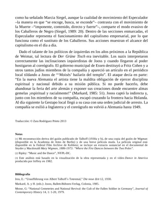 como ha señalado Marcia Siegel, aunque la cualidad de movimiento del Especulador
–la manera en que “se encoge, busca, se esconde”– contrasta con el movimiento de
la Muerte –“imponente, contenido, directo y fuerte”–, comparte el modo evasivo de
los Caballeros de Negro (Siegel, 1989: 20). Dentro de las secciones enmarcadas, el
Especulador representa el funcionamiento del capitalismo empresarial, por lo que
funciona como el sustituto de los Caballeros. Sus acciones muestran el alcance del
capitalismo en el día a día.
Dado el talante de los políticos de izquierdas en los años próximos a la República
de Weimar, tal lectura de Der Grüne Tisch era inevitable. Los nazis interpretaron
correctamente las inclinaciones izquierdistas de Jooss y cuando llegaron al poder
hostigaron al coreógrafo. El gobierno municipal de Essen destituyó a Fritz Cohen y a
otros tantos judíos miembros de la compañía y apareció un artículo en el periódico
local tildando a Jooss de “‘Moisés’ bailarín del templo”. El ataque decía en parte:
“En la nueva Alemania el artista tiene la maldita obligación de ejercer disciplina
espiritual y nacional debido a su misión pública. Si no puede hacerlo, debe
abandonar la feria del arte alemán y exponer sus creaciones donde encuentre almas
gemelas ¡espiritual y racialmente!” (Markard, 1985: 51). Jooss captó la indirecta y,
junto con los miembros de su compañía, escapó cruzando la frontera hacia Holanda.
Al día siguiente la Gestapo local llegó a su casa con una orden judicial de arresto. La
compañía se exilió a Inglaterra y el coreógrafo no volvió a Alemania hasta 1949.
Traducción: © Zara Rodríguez Prieto 2013
Notas
[1] Mi reconstrucción deriva del guión publicado de Talhoff (1930a y b), de una copia del guión de Wigman
(disponible en la Academia de Artes de Berlín) y de una breve película muda. La película original está
disponible en la Federal Film Archive de Koblenz; se incluye un extracto sustancial en el documental de
Snyder y Macdonald Mary Wigman, 1886-1973: “Where the Fire Dances between the Two Poles”.
[2] Ripley: “Music and the Dance”, NYPL-DC.
[3] Este análisis está basado en la visualización de la obra representada y en el vídeo Dance in America
producido por Joffrey en 1982.
Bibliografía
Iros, E.: “Uraufführung von Albert Talhoff´s Totenmal,” Die neue Zeit 12, 1930.
Markard, A. y H. (eds.): Jooss, Ballett-Bühnen-Verlag, Colonia, 1985.
Mosse, G: “National Cemeteries and National Revival: the Cult of the Fallen Soldier in Germany”, Journal of
Contemporary History 14, 1: 1-20, 1979.
 