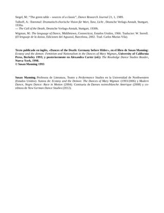 Siegel, M.: “The green table – sources of a classic”, Dance Research Journal 21, 1, 1989.
Talhoff, A.: Totenmal: Dramatisch-chorische Vision für Wort, Tanz, Licht , Deutsche Verlags-Anstalt, Stuttgart,
1930a.
— The Call of the Death, Deutsche Verlags-Anstalt, Stuttgart, 1930b.
Wigman, M.: The language of Dance, Middletown, Connecticut, Estados Unidos, 1966. Traductor: W. Sorrell.
(El lenguaje de la danza, Ediciones del Aguazul, Barcelona, 2002. Trad. Carlos Murias Vila).
Texto publicado en inglés, «Dances of the Death: Germany before Hitler», en el libro de Susan Manning:
Ecstasy and the demon: Feminism and Nationalism in the Dances of Mary Wigman, University of California
Press, Berkeley 1993; y posteriormente en Alexandra Carter (ed.): The Routledge Dance Studies Reader,
Nueva York, 1998.
© Susan Manning 1993
Susan Manning. Profesora de Literatura, Teatro y Performance Studies en la Universidad de Northwestern
(Estados Unidos). Autora de: Ecstasy and the Demon: The Dances of Mary Wigman (1993/2006) y Modern
Dance, Negro Dance: Race in Motion (2004). Comisaria de Danses noires/blanche Amerique (2008) y co-
editora de New German Dance Studies (2012).
 