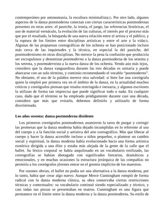 contemporáneo por antonomasia, la escultura minimalista[2]. Por otro lado, algunos
aspectos de la danza postmoderna conectan con ciertas características postmodernas
presentes en otras artes: el pastiche, la ironía, el juego, las referencias históricas, el
uso de material vernáculo, la evolución de las culturas, el interés por el proceso más
que por el resultado, la búsqueda de una nueva relación entre el artista y el público, y
la ruptura de los límites entre disciplinas artísticas y entre el arte y la vida[3].
Algunas de las propuestas coreográficas de los ochenta se han posicionado incluso
más cerca de las inquietudes y la técnica, en especial la del pastiche, del
postmodernismo en otras disciplinas. No merece la pena la confusión que produciría
ser escrupulosos y denominar postmoderna a la danza postmoderna de los sesenta y
los setenta, y postmodernista a la nueva danza de los ochenta. Yendo aún más lejos,
considero que la danza vanguardista durante las tres décadas es unitaria y puede
abarcarse con un solo término, y continúo recomendando el vocablo “postmoderno”.
No obstante, el uso de la palabra merece otra salvedad: si bien fue una coreógrafa
quien la empleó por primera vez en el ámbito de la danza, en la actualidad muchos
críticos y coreógrafos piensan que resulta restringida e inexacta, y algunos escritores
la utilizan de forma tan imprecisa que puede significar todo o nada. En cualquier
caso, dado que el término se ha empleado pródigamente durante casi una década,
considero que más que evitarlo, debemos definirlo y utilizarlo de forma
discriminada.
Los años sesenta: danza postmoderna disidente
Los primeros coreógrafos postmodernos asumieron la tarea de purgar y corregir
las promesas que la danza moderna había dejado incumplidas en lo referente al uso
del cuerpo y a la función social y artística del arte coreográfico. Más que liberar al
cuerpo y hacer la danza accesible incluso a niños pequeños, o plantear un cambio
social y espiritual, la danza moderna había evolucionado hacia una forma artística
esotérica dirigida a una élite y estaba más alejada de la gente de la calle que el
ballet. Su léxico corporal se había anquilosado en un vocabulario estilizado, las
coreografías se habían abotagado con significados literarios, dramáticos y
emocionales, y en muchas ocasiones la estructura jerárquica de las compañías no
permitía a los coreógrafos jóvenes entrar en el gremio implícito de los maestros.
Por razones obvias, el ballet no podía ser una alternativa a la danza moderna, por
lo tanto, había que crear algo nuevo. Aunque Merce Cunningham rompió de forma
radical con la danza moderna clásica, su obra conservaba ciertas restricciones
técnicas y contextuales: su vocabulario continuó siendo especializado y técnico, y
casi todas sus piezas se presentaban en teatros. Cunningham es una figura que
permanece en el límite entre la danza moderna y la danza postmoderna. Su estilo de
 