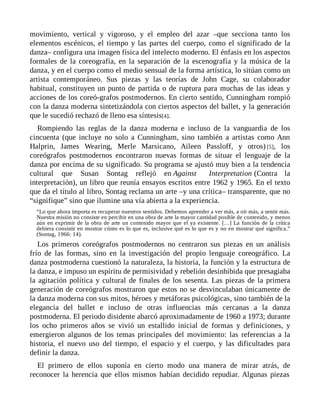 movimiento, vertical y vigoroso, y el empleo del azar –que secciona tanto los
elementos escénicos, el tiempo y las partes del cuerpo, como el significado de la
danza– configura una imagen física del intelecto moderno. El énfasis en los aspectos
formales de la coreografía, en la separación de la escenografía y la música de la
danza, y en el cuerpo como el medio sensual de la forma artística, lo sitúan como un
artista contemporáneo. Sus piezas y las teorías de John Cage, su colaborador
habitual, constituyen un punto de partida o de ruptura para muchas de las ideas y
acciones de los coreó-grafos postmodernos. En cierto sentido, Cunningham rompió
con la danza moderna sintetizándola con ciertos aspectos del ballet, y la generación
que le sucedió rechazó de lleno esa síntesis[4].
Rompiendo las reglas de la danza moderna e incluso de la vanguardia de los
cincuenta (que incluye no solo a Cunningham, sino también a artistas como Ann
Halprin, James Wearing, Merle Marsicano, Aileen Passloff, y otros) [5], los
coreógrafos postmodernos encontraron nuevas formas de situar el lenguaje de la
danza por encima de su significado. Su programa se ajustó muy bien a la tendencia
cultural que Susan Sontag reflejó en Against Interpretation (Contra la
interpretación), un libro que reunía ensayos escritos entre 1962 y 1965. En el texto
que da el título al libro, Sontag reclama un arte –y una crítica– transparente, que no
“signifique” sino que ilumine una vía abierta a la experiencia.
“Lo que ahora importa es recuperar nuestros sentidos. Debemos aprender a ver más, a oír más, a sentir más.
Nuestra misión no consiste en percibir en una obra de arte la mayor cantidad posible de contenido, y menos
aún en exprimir de la obra de arte un contenido mayor que el ya existente. […] La función de la crítica
debiera consistir en mostrar cómo es lo que es, inclusive qué es lo que es y no en mostrar qué significa.”
(Sontag, 1966: 14).
Los primeros coreógrafos postmodernos no centraron sus piezas en un análisis
frío de las formas, sino en la investigación del propio lenguaje coreográfico. La
danza postmoderna cuestionó la naturaleza, la historia, la función y la estructura de
la danza, e impuso un espíritu de permisividad y rebelión desinhibida que presagiaba
la agitación política y cultural de finales de los sesenta. Las piezas de la primera
generación de coreógrafos mostraron que estos no se desvinculaban únicamente de
la danza moderna con sus mitos, héroes y metáforas psicológicas, sino también de la
elegancia del ballet e incluso de otras influencias más cercanas a la danza
postmoderna. El periodo disidente abarcó aproximadamente de 1960 a 1973; durante
los ocho primeros años se vivió un estallido inicial de formas y definiciones, y
emergieron algunos de los temas principales del movimiento: las referencias a la
historia, el nuevo uso del tiempo, el espacio y el cuerpo, y las dificultades para
definir la danza.
El primero de ellos suponía en cierto modo una manera de mirar atrás, de
reconocer la herencia que ellos mismos habían decidido repudiar. Algunas piezas
 