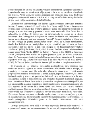 porque durante los sesenta los artistas visuales comenzaron a presentar acciones o
vídeo-instalaciones en vez de crear objetos que colocar en las paredes o el suelo de
los museos. Por lo tanto, los eventos coreográficos encajaron muy bien, desde una
perspectiva tanto estética como práctica, en la programación de museos y festivales
de arte tanto en Europa como en Estados Unidos.
Las cuestiones sobre el cuerpo y su potente significado social se trataron de forma
frontal. El cuerpo se convirtió en el objeto de la danza y dejó de ser el instrumento
de metáforas expresivas. Las primeras piezas de danza post-moderna sometieron al
cuerpo, y a sus funciones y poderes, a un examen descarado. Una forma fue la
relajación, la pérdida de control que ha caracterizado la técnica de la danza
occidental. Los coreógrafos trabajaron de forma deliberada con intérpretes sin
formación en danza en busca de un cuerpo “natural”. Otra estrategia fue la liberación
de pura energía en piezas como Lateral Splay (1963), de Carolee Schneemann,
donde los bailarines se precipitaban a toda velocidad por el espacio hasta
encontrarse con un objeto o con otro cuerpo; o en los contact-improvisation
“violentos” (1961) de Brown, Forti y Dick Levine. También el uso del desnudo en
piezas como Word, Words (1963) de Rainer y Paxton, o Site (1964) y Waterman
Switch (1965) de Robert Morris. En algunas piezas se comía en escena, y en varias
obras de Paxton aparecían tubos hinchables que recordaban a conductos del aparato
digestivo. Meat Joy (1964) de Schneemann y el dueto “Love” en la pieza Terrain
(1963) de Yvonne Rainer, trataban de forma explícita sobre el imaginario sexual[6].
El problema de los primeros coreógrafos postmodernos para encontrar una
definición de danza giraba en torno a cuestiones relacionadas con el tiempo, el
espacio y el cuerpo, pero iba más allá, abarcando otras artes y reafirmando
proposiciones sobre la naturaleza de la danza. Juegos, deportes, concursos, el simple
hecho de andar y correr, los gestos implícitos al tocar un instrumento o dar una
conferencia, incluso el movimiento de una película o la acción mental del lenguaje,
eran considerados danza. Estos artistas presentaban sus piezas como coreografías, no
por su contenido, sino por su contexto, simplemente porque se enmarcaban como tal.
Esta apertura de los límites de la danza suponía una ruptura con la danza moderna
cualitativamente diferente a cuestiones sobre el tiempo, el espacio y el cuerpo. Estar
desnudo era más radical que ir descalzo, pero es una acción de la misma naturaleza.
Denominar danza a una pieza por la relación funcional con su contexto (más que por
su estructura interna de movimiento o contenido) suponía cambiar los términos de la
teoría coreográfica situándola junto a la teoría “institucional” del arte
contemporáneo[7].
La etapa transcurrida entre 1968 y 1973 fue un periodo de transición en el cual se
exploraron al menos tres nuevas cuestiones: la política, el compromiso del público y
 