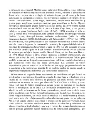 la influencia no occidental. Muchas piezas trataron de forma abierta temas políticos,
ya expuestos de forma implícita en los primeros sesenta, en torno a participación,
democracia, cooperación y ecología. Al mismo tiempo que el teatro y la danza
aumentaron su compromiso político, los movimientos radicales de finales de los
sesenta –anti-belicismo, poder negro, feminismo, movimientos estudiantiles y
grupos gays– emplearon estrategias teatrales para escenificar su lucha. Algunos
coreógrafos movilizaron grupos numerosos en sus piezas. En 1970 Yvonne Rainer
presenta WAR, una versión de Trio A para el Judson Flag Show, y una protesta
callejera; su pieza Continuous Project-Altered Daily (1970), examina no solo las
fases y formas de la representación, sino también cuestiones de liderazgo y control.
Untitled Lecture, Beautiful Lecture, Audience performances (todas de 1968),
Intravenous Lecture (1970), Collaboration with Wintersoldier (1971) y Air (1973),
de Steve Paxton, eran piezas didácticas que hablaban de forma más o menos abierta
sobre la censura, la guerra, la intervención personal y la responsabilidad cívica. El
colectivo de improvisación Gran Union se crea en 1970 y al año siguiente presenta
una actuación benéfica para los Black Panthers; ese mismo año se crea un colectivo
de mujeres que trabaja la improvisación, Natural History of the American Dancer.
En 1972 Steven Paxton y otros artistas iniciaron la contact improvisation, una
técnica que trabaja la caída, el trabajo en dúo y las improvisaciones físicas; pero
también se trata de un lenguaje con connotaciones políticas y sociales implícitas y
que evoluciona como una red social alternativa. Las acciones de contact
improvisation parecen proyectar un estilo de vida que apoya propuestas basadas en
la confianza y la cooperación, además de un modelo posible de mundo donde la
improvisación representa la libertad y la capacidad de adaptación.
Si bien desde su origen la danza postmoderna se vio influenciada por formas no
occidentales y movimientos filosóficos a través de John Cage y el budismo zen, a
finales de los sesenta esta tendencia se pronunció aún más: muchos coreógrafos
sustituyeron los cursos de danza por clases de Tai Chi Chuan o Aikido; y otros,
como es el caso de Rainer, encontraron nuevas fuentes de narrativa en los drama
épicos y mitológicos de la India. La fascinación norteamericana por el Tercer
Mundo no solo se hizo eco en la danza postmoderna y en el renacer de la danza
negra, sino también en formas culturales diversas como las películas de kung-fu, los
cultos religiosos hindúes, las sectas políticas maoístas o la moda oriental y africana
en el vestir; todo ello refleja un cambio en las relaciones de poder con los países de
África y el Lejano Oriente, sin olvidar el impacto de la guerra de Vietnam. Estas
crisis políticas suscitaron conflictos entre valores occidentales y orientales tan
básicos como las actitudes hacia el espacio y el cuerpo. Las nuevas direcciones en un
cambio político generaron nuevos modelos para la composición coreográfica –por
 