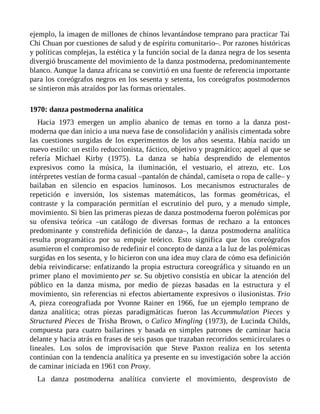 ejemplo, la imagen de millones de chinos levantándose temprano para practicar Tai
Chi Chuan por cuestiones de salud y de espíritu comunitario–. Por razones históricas
y políticas complejas, la estética y la función social de la danza negra de los sesenta
divergió bruscamente del movimiento de la danza postmoderna, predominantemente
blanco. Aunque la danza africana se convirtió en una fuente de referencia importante
para los coreógrafos negros en los sesenta y setenta, los coreógrafos postmodernos
se sintieron más atraídos por las formas orientales.
1970: danza postmoderna analítica
Hacia 1973 emergen un amplio abanico de temas en torno a la danza post-
moderna que dan inicio a una nueva fase de consolidación y análisis cimentada sobre
las cuestiones surgidas de los experimentos de los años sesenta. Había nacido un
nuevo estilo: un estilo reduccionista, fáctico, objetivo y pragmático; aquel al que se
refería Michael Kirby (1975). La danza se había desprendido de elementos
expresivos como la música, la iluminación, el vestuario, el atrezo, etc. Los
intérpretes vestían de forma casual –pantalón de chándal, camiseta o ropa de calle– y
bailaban en silencio en espacios luminosos. Los mecanismos estructurales de
repetición e inversión, los sistemas matemáticos, las formas geométricas, el
contraste y la comparación permitían el escrutinio del puro, y a menudo simple,
movimiento. Si bien las primeras piezas de danza postmoderna fueron polémicas por
su ofensiva teórica –un catálogo de diversas formas de rechazo a la entonces
predominante y constreñida definición de danza–, la danza postmoderna analítica
resulta programática por su empuje teórico. Esto significa que los coreógrafos
asumieron el compromiso de redefinir el concepto de danza a la luz de las polémicas
surgidas en los sesenta, y lo hicieron con una idea muy clara de cómo esa definición
debía reivindicarse: enfatizando la propia estructura coreográfica y situando en un
primer plano el movimiento per se. Su objetivo consistía en ubicar la atención del
público en la danza misma, por medio de piezas basadas en la estructura y el
movimiento, sin referencias ni efectos abiertamente expresivos o ilusionistas. Trio
A, pieza coreografiada por Yvonne Rainer en 1966, fue un ejemplo temprano de
danza analítica; otras piezas paradigmáticas fueron las Accummulation Pieces y
Structured Pieces de Trisha Brown, o Calico Mingling (1973), de Lucinda Childs,
compuesta para cuatro bailarines y basada en simples patrones de caminar hacia
delante y hacia atrás en frases de seis pasos que trazaban recorridos semicirculares o
lineales. Los solos de improvisación que Steve Paxton realiza en los setenta
continúan con la tendencia analítica ya presente en su investigación sobre la acción
de caminar iniciada en 1961 con Proxy.
La danza postmoderna analítica convierte el movimiento, desprovisto de
 