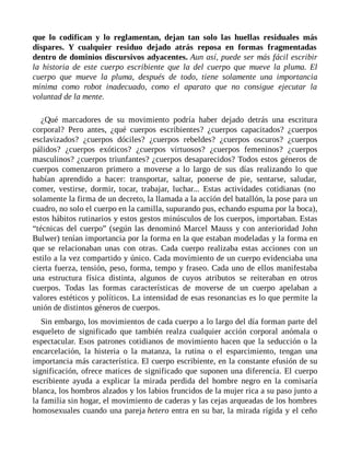 que lo codifican y lo reglamentan, dejan tan solo las huellas residuales más
dispares. Y cualquier residuo dejado atrás reposa en formas fragmentadas
dentro de dominios discursivos adyacentes. Aun así, puede ser más fácil escribir
la historia de este cuerpo escribiente que la del cuerpo que mueve la pluma. El
cuerpo que mueve la pluma, después de todo, tiene solamente una importancia
mínima como robot inadecuado, como el aparato que no consigue ejecutar la
voluntad de la mente.
¿Qué marcadores de su movimiento podría haber dejado detrás una escritura
corporal? Pero antes, ¿qué cuerpos escribientes? ¿cuerpos capacitados? ¿cuerpos
esclavizados? ¿cuerpos dóciles? ¿cuerpos rebeldes? ¿cuerpos oscuros? ¿cuerpos
pálidos? ¿cuerpos exóticos? ¿cuerpos virtuosos? ¿cuerpos femeninos? ¿cuerpos
masculinos? ¿cuerpos triunfantes? ¿cuerpos desaparecidos? Todos estos géneros de
cuerpos comenzaron primero a moverse a lo largo de sus días realizando lo que
habían aprendido a hacer: transportar, saltar, ponerse de pie, sentarse, saludar,
comer, vestirse, dormir, tocar, trabajar, luchar... Estas actividades cotidianas (no
solamente la firma de un decreto, la llamada a la acción del batallón, la pose para un
cuadro, no solo el cuerpo en la camilla, supurando pus, echando espuma por la boca),
estos hábitos rutinarios y estos gestos minúsculos de los cuerpos, importaban. Estas
“técnicas del cuerpo” (según las denominó Marcel Mauss y con anterioridad John
Bulwer) tenían importancia por la forma en la que estaban modeladas y la forma en
que se relacionaban unas con otras. Cada cuerpo realizaba estas acciones con un
estilo a la vez compartido y único. Cada movimiento de un cuerpo evidenciaba una
cierta fuerza, tensión, peso, forma, tempo y fraseo. Cada uno de ellos manifestaba
una estructura física distinta, algunos de cuyos atributos se reiteraban en otros
cuerpos. Todas las formas características de moverse de un cuerpo apelaban a
valores estéticos y políticos. La intensidad de esas resonancias es lo que permite la
unión de distintos géneros de cuerpos.
Sin embargo, los movimientos de cada cuerpo a lo largo del día forman parte del
esqueleto de significado que también realza cualquier acción corporal anómala o
espectacular. Esos patrones cotidianos de movimiento hacen que la seducción o la
encarcelación, la histeria o la matanza, la rutina o el esparcimiento, tengan una
importancia más característica. El cuerpo escribiente, en la constante efusión de su
significación, ofrece matices de significado que suponen una diferencia. El cuerpo
escribiente ayuda a explicar la mirada perdida del hombre negro en la comisaría
blanca, los hombros alzados y los labios fruncidos de la mujer rica a su paso junto a
la familia sin hogar, el movimiento de caderas y las cejas arqueadas de los hombres
homosexuales cuando una pareja hetero entra en su bar, la mirada rígida y el ceño
 
