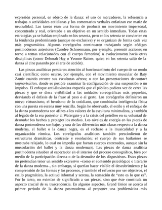 expresión personal, en objeto de la danza: el uso de marcadores, la referencia a
trabajos o actividades cotidianas y los comentarios verbales enfatizan ese matiz de
neutralidad. Las tareas eran una forma de producir un movimiento impersonal,
concentrado y real, orientado a un objetivo en un sentido inmediato. Todas estas
estrategias ya se habían empleado en los sesenta, pero en los setenta se convierten en
la tendencia predominante (aunque no exclusiva) y se organizan de forma cada vez
más programática. Algunos coreógrafos continuaron trabajando según códigos
postmodernos anteriores (Carolee Schneemann, por ejemplo, presentó acciones en
torno a temas relacionados con el cuerpo femenino) o evolucionaron hacia otras
disciplinas (como Deborah Hay o Yvonne Rainer, quien en los setenta saltó de la
danza al cine pasando por el arte de acción).
Las piezas analíticas prestaron atención al funcionamiento del cuerpo de un modo
casi científico; como ocurre, por ejemplo, con el movimiento muscular de Baty
Zamir cuando recorre sus esculturas aéreas; o con las presentaciones de contact
improvisation, donde es posible examinar la configuración de una suspensión o un
impulso. El enfoque anti-ilusionista requería que el público pudiera ver de cerca las
piezas y que se diera visibilidad a las unidades coreográficas más pequeñas,
desviando el énfasis de la frase al paso o al gesto. Los coreógrafos definieron un
nuevo virtuosismo, el heroísmo de lo cotidiano, que combinaba inteligencia física
con una puesta en escena muy sencilla. Según he observado, el estilo y el enfoque de
la danza postmoderna son afines a los valores de la escultura minimalista, y también
al legado de la era posterior al Watergate y a la crisis del petróleo en su voluntad de
desnudar los hechos y proteger los medios. Los niveles de energía en las piezas de
danza postmoderna son bajos, y una de las diferencias más claras respecto a la danza
moderna, el ballet o la danza negra, es el rechazo a la musicalidad y a la
organización rítmica. Los coreógrafos analíticos también prescindieron de
estructuras dramáticas, contraste y resolución; el cuerpo de sus bailarines se
mostraba relajado, lo cual no impedía que fueran cuerpos entrenados, aunque sin la
musculación del ballet y la danza moderna[8]. Las piezas de danza analítica
postmoderna situaban al espectador en el interior del proceso coreográfico, bien por
medio de la participación directa o de la desnudez de los dispositivos. Estas piezas
no pretendían tener un sentido expresivo –como el contenido psicológico o literario
de la danza moderna–, sin embargo, sí querían hacer visible el descubrimiento y la
comprensión de las formas y los procesos, y también el esfuerzo por ser objetivos, el
estilo pragmático, la actitud informal y serena, la sensación de “esto es lo que es”.
Por lo tanto, no eximían de significado a sus piezas, sino que éste constituía un
aspecto crucial de su trascendencia. En algunos aspectos, Grand Union se acerca al
primer periodo de la danza postmoderna al proponer una problemática más
 