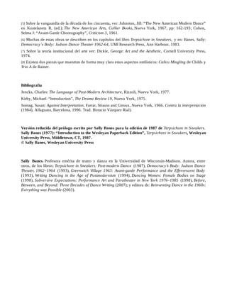 [5] Sobre la vanguardia de la década de los cincuenta, ver: Johnston, Jill: “The New American Modern Dance”
en Kostelanetz R. (ed.): The New American Arts, Collier Books, Nueva York, 1967, pp: 162-193; Cohen,
Selma J: “Avant-Garde Choreography”, Criticism 3, 1961.
[6] Muchas de estas obras se describen en los capítulos del libro Terpsichore in Sneakers, y en: Banes, Sally:
Democracy´s Body: Judson Dance Theater 1962-64, UMI Research Press, Ann Harbour, 1983.
[7] Sobre la teoría institucional del arte ver: Dickie, George: Art and the Aesthetic, Cornell University Press,
1974.
[8] Existen dos piezas que muestran de forma muy clara estos aspectos estilísticos: Calico Mingling de Childs y
Trio A de Rainer.
Bibliografía
Jencks, Charles: The Language of Post-Modern Architecture, Rizzoli, Nueva York, 1977.
Kirby, Michael: “Introduction”, The Drama Review 19, Nueva York, 1975.
Sontag, Susan: Against Interpretation, Farrar, Strauss and Giroux, Nueva York, 1966. Contra la interpretación
(1984), Alfaguara, Barcelona, 1996. Trad. Horacio Vázquez Rial).
Versión reducida del prólogo escrito por Sally Banes para la edición de 1987 de Terpsichore in Sneakers.
Sally Banes (1977): “Introduction to the Wesleyan Paperback Edition”, Terpsichore in Sneakers, Wesleyan
University Press, Middletown, CT, 1987.
© Sally Banes, Wesleyan University Press
Sally Banes. Profesora emérita de teatro y danza en la Universidad de Wisconsin-Madison. Autora, entre
otros, de los libros: Terpsichore in Sneakers: Post-modern Dance (1987), Democracy’s Body: Judson Dance
Theater, 1962–1964 (1993), Greenwich Village 1963: Avant-garde Performance and the Effervescent Body
(1993), Writing Dancing in the Age of Postmodernism (1994), Dancing Women: Female Bodies on Stage
(1998), Subversive Expectations: Performance Art and Paratheater in New York 1976–1985 (1998), Before,
Between, and Beyond: Three Decades of Dance Writing (2007); y editora de: Reinventing Dance in the 1960s:
Everything was Possible (2003).
 