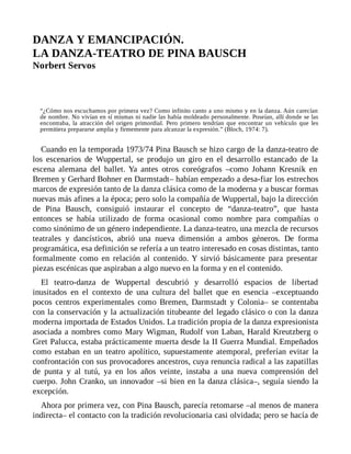 DANZA Y EMANCIPACIÓN.
LA DANZA-TEATRO DE PINA BAUSCH
Norbert Servos
“¿Cómo nos escuchamos por primera vez? Como infinito canto a uno mismo y en la danza. Aún carecían
de nombre. No vivían en sí mismas ni nadie las había moldeado personalmente. Poseían, allí donde se las
encontraba, la atracción del origen primordial. Pero primero tendrían que encontrar un vehículo que les
permitiera prepararse amplia y firmemente para alcanzar la expresión.” (Bloch, 1974: 7).
Cuando en la temporada 1973/74 Pina Bausch se hizo cargo de la danza-teatro de
los escenarios de Wuppertal, se produjo un giro en el desarrollo estancado de la
escena alemana del ballet. Ya antes otros coreógrafos –como Johann Kresnik en
Bremen y Gerhard Bohner en Darmstadt– habían empezado a desa-fiar los estrechos
marcos de expresión tanto de la danza clásica como de la moderna y a buscar formas
nuevas más afines a la época; pero solo la compañía de Wuppertal, bajo la dirección
de Pina Bausch, consiguió instaurar el concepto de “danza-teatro”, que hasta
entonces se había utilizado de forma ocasional como nombre para compañías o
como sinónimo de un género independiente. La danza-teatro, una mezcla de recursos
teatrales y dancísticos, abrió una nueva dimensión a ambos géneros. De forma
programática, esa definición se refería a un teatro interesado en cosas distintas, tanto
formalmente como en relación al contenido. Y sirvió básicamente para presentar
piezas escénicas que aspiraban a algo nuevo en la forma y en el contenido.
El teatro-danza de Wuppertal descubrió y desarrolló espacios de libertad
inusitados en el contexto de una cultura del ballet que en esencia –exceptuando
pocos centros experimentales como Bremen, Darmstadt y Colonia– se contentaba
con la conservación y la actualización titubeante del legado clásico o con la danza
moderna importada de Estados Unidos. La tradición propia de la danza expresionista
asociada a nombres como Mary Wigman, Rudolf von Laban, Harald Kreutzberg o
Gret Palucca, estaba prácticamente muerta desde la II Guerra Mundial. Empeñados
como estaban en un teatro apolítico, supuestamente atemporal, preferían evitar la
confrontación con sus provocadores ancestros, cuya renuncia radical a las zapatillas
de punta y al tutú, ya en los años veinte, instaba a una nueva comprensión del
cuerpo. John Cranko, un innovador –si bien en la danza clásica–, seguía siendo la
excepción.
Ahora por primera vez, con Pina Bausch, parecía retomarse –al menos de manera
indirecta– el contacto con la tradición revolucionaria casi olvidada; pero se hacía de
 