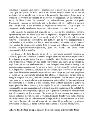 constituye el proceso vivo sobre el escenario no se puede fijar en un significado.
Dado que las piezas de Pina Bausch no poseen ninguna fábula en el sentido
brechtiano ni se despliegan en torno a la variación sistemática de un tema, la
conexión se produce únicamente en el proceso de recepción. En este sentido las
piezas de Bausch son “incompletas”, no independientes, porque para poder
desplegarse requieren un espectador activo. La clave está en el público, a quien se
apela en relación a sus intereses y experiencias cotidianas. Éstas exigen ser
comparadas y relacionadas con los acontecimientos que ocurren en la escena.
Solo cuando la corporeidad expuesta en la escena (la conciencia corporal
representada) entra en correlación con la experiencia corporal del espectador, es
posible la elaboración de un “contexto de sentido”. Este depende del horizonte
concreto (corporal) de expectativas del público, que se ven decepcionadas o
confirmadas o se mezclan con las acciones en escena, abriendo con ello nuevas
experiencias. La danza-teatro alejada de la literatura, con todas sus posibilidades de
creación corporales-mímicas-gestuales, pone en marcha un teatro como
comunicación de los sentidos.
Los trabajos de Pina Bausch parten de la experiencia corporal cotidiana en
sociedad, que se ve trasladada y distanciada por medio de secuencias objetivadoras
de imágenes y movimientos. Lo que el individuo vive diariamente en su cuerpo
como limitación y reducción y que acaba conformando una suerte de autodisciplina
tragicómica, se expone en el escenario a través de repeticiones, duplicaciones y otros
mecanismos provocadores, de forma que se hace experimentable. El punto de partida
es la experiencia auténtica, subjetiva de los actores, que a su vez se le exige al
espectador. De esta forma queda descartada una mera recepción pasiva de sus piezas.
E l teatro de la experiencia moviliza los afectos y emociones porque trata de
energías íntegras. No actúa, no hace como si, sino que es. Y en la medida en que el
espectador se ve arrastrado por esta apasionante autenticidad de los sentimientos,
desconcertante a la mente y a los sentidos, debe también decidirse y aclarar su
propia posición. Hace tiempo que ha dejado de ser el consumidor pasivo de una
construcción sin consecuencias o el testigo de una interpretación de la realidad. Se
ve incorporado a una experiencia global, que le permite experimentar la realidad en
una efervescencia de los sentidos. Sin embargo, la danza-teatro no induce a la
ilusión; induce al movimiento con la realidad. Su punto de referencia es la estructura
social de afectos, que en cada momento se deja localizar históricamente de manera
concreta[1]. Después de que el teatro de los años 60 se esforzara en alcanzar
elevaciones abstractas, la danza-teatro se dedica ahora al esfuerzo de los planos.
Del arte de adiestrar a un pez dorado: Cómo se explica a sí misma la danza-
 