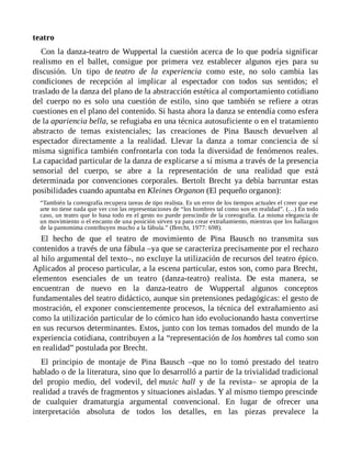 teatro
Con la danza-teatro de Wuppertal la cuestión acerca de lo que podría significar
realismo en el ballet, consigue por primera vez establecer algunos ejes para su
discusión. Un tipo de teatro de la experiencia como este, no solo cambia las
condiciones de recepción al implicar al espectador con todos sus sentidos; el
traslado de la danza del plano de la abstracción estética al comportamiento cotidiano
del cuerpo no es solo una cuestión de estilo, sino que también se refiere a otras
cuestiones en el plano del contenido. Si hasta ahora la danza se entendía como esfera
de la apariencia bella, se refugiaba en una técnica autosuficiente o en el tratamiento
abstracto de temas existenciales; las creaciones de Pina Bausch devuelven al
espectador directamente a la realidad. Llevar la danza a tomar conciencia de sí
misma significa también confrontarla con toda la diversidad de fenómenos reales.
La capacidad particular de la danza de explicarse a sí misma a través de la presencia
sensorial del cuerpo, se abre a la representación de una realidad que está
determinada por convenciones corporales. Bertolt Brecht ya debía barruntar estas
posibilidades cuando apuntaba en Kleines Organon (El pequeño organon):
“También la coreografía recupera tareas de tipo realista. Es un error de los tiempos actuales el creer que ese
arte no tiene nada que ver con las representaciones de “los hombres tal como son en realidad”. (…) En todo
caso, un teatro que lo basa todo en el gesto no puede prescindir de la coreografía. La misma elegancia de
un movimiento o el encanto de una posición sirven ya para crear extrañamiento, mientras que los hallazgos
de la pantomima contribuyen mucho a la fábula.” (Brecht, 1977: 698).
El hecho de que el teatro de movimiento de Pina Bausch no transmita sus
contenidos a través de una fábula –ya que se caracteriza precisamente por el rechazo
al hilo argumental del texto–, no excluye la utilización de recursos del teatro épico.
Aplicados al proceso particular, a la escena particular, estos son, como para Brecht,
elementos esenciales de un teatro (danza-teatro) realista. De esta manera, se
encuentran de nuevo en la danza-teatro de Wuppertal algunos conceptos
fundamentales del teatro didáctico, aunque sin pretensiones pedagógicas: el gesto de
mostración, el exponer conscientemente procesos, la técnica del extrañamiento así
como la utilización particular de lo cómico han ido evolucionando hasta convertirse
en sus recursos determinantes. Estos, junto con los temas tomados del mundo de la
experiencia cotidiana, contribuyen a la “representación de los hombres tal como son
en realidad” postulada por Brecht.
El principio de montaje de Pina Bausch –que no lo tomó prestado del teatro
hablado o de la literatura, sino que lo desarrolló a partir de la trivialidad tradicional
del propio medio, del vodevil, del music hall y de la revista– se apropia de la
realidad a través de fragmentos y situaciones aisladas. Y al mismo tiempo prescinde
de cualquier dramaturgia argumental convencional. En lugar de ofrecer una
interpretación absoluta de todos los detalles, en las piezas prevalece la
 