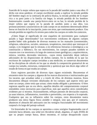 fruncido de la mujer soltera que espera en la parada del autobús junto a una obra. O
dicho con otras palabras: el cuerpo escribiente ayuda a explicar la mirada perdida
del hombre negro en la comisaría de policía blanca, la mirada perdida de la mujer
rica a su paso junto a la familia sin hogar, la mirada perdida de los hombres
homosexuales cuando una pareja hetero entra en su bar, la mirada perdida de la
mujer soltera que espera en la parada de autobús junto a una obra. Los
pronunciamientos característicos de cada cuerpo en un momento determinado deben
leerse en función de la inscripción, junto con otras, que continuamente produce. Una
mirada perdida no significa lo mismo para todos los cuerpos en todos los contextos.
¿Cómo llegar al significado de este esqueleto de movimiento para cualquier
pasado y lugar determinados? Los movimientos cotidianos de algunos cuerpos
pueden haber sido grabados de diversas maneras en los manuales (ceremoniales,
religiosos, educativos, sociales, amorosos, terapéuticos, marciales) que instruyen el
cuerpo, o en imágenes que lo retratan, o en referencias literarias o mitológicas a su
constitución y hábitos[3]. En sus movimientos, los cuerpos pasados también se
rozaron con o se movieron a lo largo de construcciones geológicas y arquitectónicas,
música, vestidos, decorados interiores... cuyos restos materiales dejan indicios
adicionales de las disposiciones de dichos cuerpos. En la medida en la que las
escrituras de cualquier cuerpo invitaban a una medición, se conservan documentos
de las disciplinas de cálculo en los que se aborda la composición gramatical de un
cuerpo (su tamaño, estructura, composición y química) que nos dicen algo sobre el
estado de forma en que estaba un cuerpo.
Estos registros parciales de diversos tipos siguen existiendo. Documentan el
encuentro entre los cuerpos y algunos de los marcos discursivos e institucionales que
los tocaron, que actuaban sobre y a través de ellos, de distintas maneras. Estos
documentos dibujan versiones idealizadas de los cuerpos: qué aspecto tenía que
tener un cuerpo, cómo tenía que actuar, cómo estaba obligado a presentarse. O bien
registran aquello que no era obvio, aquellos detalles del comportamiento corporal
entendidos como necesarios para especificar, más que aquellos otros considerados
evidentes por sí mismos. Ocasionalmente, reflejan patrones de desviación corporal,
ya sean irónicos, inflamatorios, invertidos o pervertidos, con respecto a lo esperado.
Cualquiera que sea su influencia sobre los cuerpos, estos documentos nunca
producen una única figura física aislable e integral, sino que, por el contrario,
abastecen el almacén del anticuario con los vestigios fraccionados del movimiento
corporal a lo largo del paisaje cultural.
Un historiador de los cuerpos se aproxima a estos vestigios fragmentados con el
esternón hacia delante, una señal (en Occidente desde, digamos, el siglo XVIII) de
que su propio cuerpo busca, desea encontrar, el cuerpo desaparecido cuyos
 
