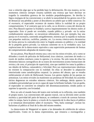 trae a colación algo que se ha perdido bajo la deformación. De esta manera, en los
momentos cómicos siempre resuena también una tristeza que hace declinar en
tragedia la comedieta grotesca de los modales pequeñoburgueses. Se derriba la
lógica mojigata de las convenciones y se abole la naturalidad de los gestos con el fin
de denunciar una pérdida y poner al descubierto un anhelo que se debe conservar. En
el escenario, el espectador reconoce de manera lúdica la realidad de su propio
comportamiento. Y al contrario que en la calle, no se divierte a costa del destino de
otro. Pina Bausch suprime la frialdad y acerca inquietantemente los deseos reales al
espectador. Esto sí puede ser revelador, cuando público y privado –en la rutina
cuidadosamente separados– se encuentran súbitamente. Así, por ejemplo, hay una
pareja en el escenario, sonriendo amigablemente, mientras por la espalda se maltrata
con pequeñas malicias, cuchillos, patadas, etc. La escena cómico-seria desautoriza
de forma precisa la contradicción entre la fingida armonía en público y la realidad
de la pequeña guerra privada. La máscara sonriente no es la verdadera cara. Las
exploraciones de la danza-teatro equivalen a una supervisión permanente de formas
de comportamiento adoptadas de manera ciega.
En sus piezas, Pina Bausch retoma una y otra vez los mitos triviales, tal y como se
difunden a través de películas de Hollywood, tiras cómicas, canciones de moda o a
través de medios similares como la opereta y la revista. No solo toma de ellas los
elementos básicos coreográficos de su teatro de movimientos (como formaciones de
revista y de coro, el principio de repetición), sino que también les toma la palabra a
sus ideales de belleza, camaradería y felicidad. Pero sus representaciones idealistas
no resisten la comparación con la realidad. En ellas se descubre la adaptación
interiorizada como autodisciplina corporal. La postura del abrazo, que se estudia
enfáticamente al estilo de Hollywood, fracasa. Los gestos rígidos de las parejas no
armonizan. Los mitos triviales no mantienen sus promesas de felicidad; los acuerdos
tácitos degeneran en extraños números cómicos. Sin embargo, detrás aparece la
verdadera precariedad que ya no es capaz de tapar la brillante fachada. Con un guiño,
el espectador se convierte en cómplice del desenmascaramiento; riendo juntos se
suprime la opresión, con liviandad.
Pero no solo el mundo fuera del teatro está incluido en la reflexión, sino también
el propio teatro. Las convenciones del aparato teatral, con su división entre acción
escénica y pasividad del patio de butacas, se combaten a través de carreras furiosas
sobre la rampa, hacia la platea y a través de la expansión de la obra hacia el público
y se tematizan directamente sobre el escenario. “Ven, baila conmigo”, invitan los
bailarines al público al final de la obra del mismo nombre.
La danza-teatro de Wuppertal se opone a las demandas de exhibición de valores
superficiales. Como en la danza expresionista, que renuncia a escenografías y
 
