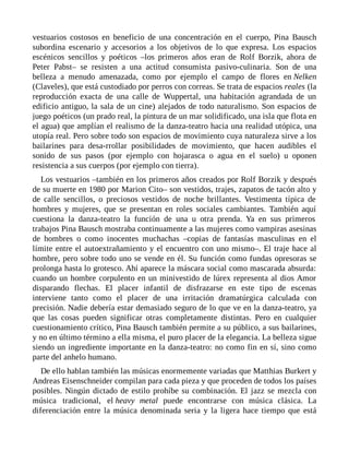vestuarios costosos en beneficio de una concentración en el cuerpo, Pina Bausch
subordina escenario y accesorios a los objetivos de lo que expresa. Los espacios
escénicos sencillos y poéticos –los primeros años eran de Rolf Borzik, ahora de
Peter Pabst– se resisten a una actitud consumista pasivo-culinaria. Son de una
belleza a menudo amenazada, como por ejemplo el campo de flores en Nelken
(Claveles), que está custodiado por perros con correas. Se trata de espacios reales (la
reproducción exacta de una calle de Wuppertal, una habitación agrandada de un
edificio antiguo, la sala de un cine) alejados de todo naturalismo. Son espacios de
juego poéticos (un prado real, la pintura de un mar solidificado, una isla que flota en
el agua) que amplían el realismo de la danza-teatro hacia una realidad utópica, una
utopía real. Pero sobre todo son espacios de movimiento cuya naturaleza sirve a los
bailarines para desa-rrollar posibilidades de movimiento, que hacen audibles el
sonido de sus pasos (por ejemplo con hojarasca o agua en el suelo) u oponen
resistencia a sus cuerpos (por ejemplo con tierra).
Los vestuarios –también en los primeros años creados por Rolf Borzik y después
de su muerte en 1980 por Marion Cito– son vestidos, trajes, zapatos de tacón alto y
de calle sencillos, o preciosos vestidos de noche brillantes. Vestimenta típica de
hombres y mujeres, que se presentan en roles sociales cambiantes. También aquí
cuestiona la danza-teatro la función de una u otra prenda. Ya en sus primeros
trabajos Pina Bausch mostraba continuamente a las mujeres como vampiras asesinas
de hombres o como inocentes muchachas –copias de fantasías masculinas en el
límite entre el autoextrañamiento y el encuentro con uno mismo–. El traje hace al
hombre, pero sobre todo uno se vende en él. Su función como fundas opresoras se
prolonga hasta lo grotesco. Ahí aparece la máscara social como mascarada absurda:
cuando un hombre corpulento en un minivestido de lúrex representa al dios Amor
disparando flechas. El placer infantil de disfrazarse en este tipo de escenas
interviene tanto como el placer de una irritación dramatúrgica calculada con
precisión. Nadie debería estar demasiado seguro de lo que ve en la danza-teatro, ya
que las cosas pueden significar otras completamente distintas. Pero en cualquier
cuestionamiento crítico, Pina Bausch también permite a su público, a sus bailarines,
y no en último término a ella misma, el puro placer de la elegancia. La belleza sigue
siendo un ingrediente importante en la danza-teatro: no como fin en sí, sino como
parte del anhelo humano.
De ello hablan también las músicas enormemente variadas que Matthias Burkert y
Andreas Eisenschneider compilan para cada pieza y que proceden de todos los países
posibles. Ningún dictado de estilo prohíbe su combinación. El jazz se mezcla con
música tradicional, el heavy metal puede encontrarse con música clásica. La
diferenciación entre la música denominada seria y la ligera hace tiempo que está
 