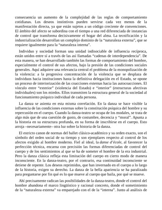 consecuencia un aumento de la complejidad de las reglas de comportamiento
cotidianas. Los deseos instintivos pueden servirse cada vez menos de la
manifestación directa, ya que están sujetos a un código creciente de convenciones.
El ámbito del afecto se subordina con el tiempo a una red diferenciada de instancias
de control que transforma decisivamente el hogar del alma. La tecnificación y la
industrialización desarrollan un complejo dominio de la “naturaleza externa”, que se
requiere igualmente para la “naturaleza interna”.
Individuo y sociedad forman una unidad indisociable de influencia recíproca,
están unidos entre sí a través de las así llamadas “cadenas de interdependencia”. De
esta manera, se han desarrollado también las formas de comportamiento del hombre,
especialmente el control de sus afectos, bajo la presión de las condiciones sociales
generales. Aquí adquiere una relevancia central el problema de la monopolización de
la violencia: a la progresiva concentración de la violencia que se desplaza de
individuos hacia instituciones hasta la definitiva delegación en el Estado, se opone
un proceso de interiorización de las coacciones externas hacia las autocoacciones. El
vínculo entre “exterior” (violencia del Estado) e “interior” (estructuras afectivas
individuales) son los miedos. Ellos transmiten la estructura general de la sociedad al
funcionamiento psíquico individual de cada persona.
La danza se asienta en esta misma correlación. En la danza se hace visible la
influencia de las condiciones externas sobre la constitución psíquica del hombre y su
repercusión en el cuerpo. Cuando la danza-teatro se ocupa de los modales, se trata de
algo más que de una cuestión de gusto, de costumbre, decencia y “moral”. Apunta a
la historia en su estructura profunda, en su forma de inscribirse en el cuerpo. Esto
arroja –necesariamente– otra luz sobre la historia de la danza.
El estricto canon de normas del ballet clásico-académico y su orden exacto, son el
símbolo del orden social de su tiempo y son ejemplares respecto al control de los
afectos exigido al hombre moderno. Fiel al ideal, la danse d’école, al favorecer la
perfección técnica, encarna con precisión las formas diferenciadas de control del
cuerpo y de los sentimientos al que se ha de someter el hombre de la era industrial.
Pero la danza clásica refleja esta limitación del cuerpo en cierto modo de manera
inconsciente. En la danza-teatro, por el contrario, esa continuidad inconsciente se
detiene de repente. Los deseos reprimidos, que han invernado en el cuerpo a lo largo
de la historia, exigen su derecho. La danza de la bella apariencia se ha paralizado
para preguntarse por fin qué es lo que mueve al cuerpo que baila, por qué se mueve.
Ahí precisamente radican las posibilidades de la danza-teatro, donde el control del
hombre abandona el marco lingüístico y racional concreto, donde el sometimiento
de la “naturaleza externa” va emparejado con el de la “interna”. Junto al análisis de
 