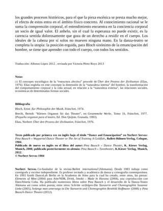 los grandes procesos históricos, para el que la pieza escénica se presta mucho mejor,
el efecto de estos entra en el ámbito físico concreto. Al conocimiento racional se le
suma la comprensión corporal, el entendimiento encuentra en la conciencia corporal
un socio de igual valor. El anhelo, sin el cual la esperanza no puede existir, es la
carencia sentida dolorosamente que goza de un derecho a residir en el cuerpo. Los
ideales de la cabeza por sí solos no mueven ninguna mano. En la danza-teatro se
completa la utopía: la posición erguida, para Bloch sinónimo de la emancipación del
hombre, se tiene que aprender con todo el cuerpo, con todos los sentidos.
Traducción: Alfonso López 2012 , revisada por Victoria Pérez Royo 2013
Notas
[1] El concepto sociológico de la “estructura afectiva” procede de Über den Prozess der Zivilisation (Elias,
1976). Elias engloba en este concepto la dimensión de la “naturaleza interna” del hombre, la transformación
del comportamiento corporal y la vida sexual, en relación a la “naturaleza externa”, las relaciones sociales,
económicas de determinadas formas sociales.
Bibliografía
Bloch, Ernst: Zur Philosophie der Musik, Fráncfort, 1974.
Brecht, Bertolt: “Kleines Organon für das Theater”, en: Gesammelte Werke, Tomo 16, Fráncfort, 1977.
(Pequeño organon para el teatro, Ed. Don Quijote, Granada, 1983).
Elias, Norbert: Über den Prozess der Zivilisation, Fráncfort, 1976.
Texto publicado por primera vez en inglés bajo el título “Dance and Emancipation” en Norbert Servos:
Pina Bausch – Wuppertal Dance Theater or The Art of Training A Goldfish , Ballett-Bühnen-Verlag, Cologne,
1984.
Publicado de nuevo en inglés en el libro del autor: Pina Bausch – Dance Theater, K. Kieser Verlag,
Munich, 2008; publicado posteriormente en alemán: Pina Bausch – Tanztheater, K.Kieser Verlag, Munich,
2012.
© Norbert Servos 1984
Norbert Servos. Co-fundador de la revista Ballett international (Alemania). Desde 1983 trabaja como
coreógrafo y escritor independiente. Es profesor invitado y académico de danza y coreografía contemporánea.
En 1993 fundó DanceLab Berlin en la Academia de Artes para la cual ha creado, entre otras, las piezas:
Elements of Mine (2004) para Arte/NDR, Drink, Smoke – Made In Havana (2004), una coproducción con
DanzAbierta Cuba. Ha publicado numerosos libros sobre Pina Bausch y el desarrollo de la Danza-Teatro
Alemana así como sobre poesía; entre otros: Schritte verfolgen-Die Taenzerin und Choreographin Susanne
Linke (2005), Solange man unterwegs ist Die Taenzerin und Choreographin Reinhild Hoffmann (2008) y Pina
Bausch-Dance Theatre (2012).
 