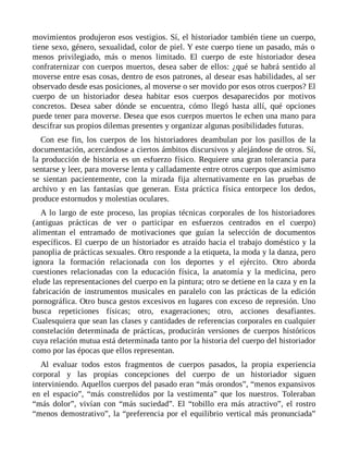 movimientos produjeron esos vestigios. Sí, el historiador también tiene un cuerpo,
tiene sexo, género, sexualidad, color de piel. Y este cuerpo tiene un pasado, más o
menos privilegiado, más o menos limitado. El cuerpo de este historiador desea
confraternizar con cuerpos muertos, desea saber de ellos: ¿qué se habrá sentido al
moverse entre esas cosas, dentro de esos patrones, al desear esas habilidades, al ser
observado desde esas posiciones, al moverse o ser movido por esos otros cuerpos? El
cuerpo de un historiador desea habitar esos cuerpos desaparecidos por motivos
concretos. Desea saber dónde se encuentra, cómo llegó hasta allí, qué opciones
puede tener para moverse. Desea que esos cuerpos muertos le echen una mano para
descifrar sus propios dilemas presentes y organizar algunas posibilidades futuras.
Con ese fin, los cuerpos de los historiadores deambulan por los pasillos de la
documentación, acercándose a ciertos ámbitos discursivos y alejándose de otros. Sí,
la producción de historia es un esfuerzo físico. Requiere una gran tolerancia para
sentarse y leer, para moverse lenta y calladamente entre otros cuerpos que asimismo
se sientan pacientemente, con la mirada fija alternativamente en las pruebas de
archivo y en las fantasías que generan. Esta práctica física entorpece los dedos,
produce estornudos y molestias oculares.
A lo largo de este proceso, las propias técnicas corporales de los historiadores
(antiguas prácticas de ver o participar en esfuerzos centrados en el cuerpo)
alimentan el entramado de motivaciones que guían la selección de documentos
específicos. El cuerpo de un historiador es atraído hacia el trabajo doméstico y la
panoplia de prácticas sexuales. Otro responde a la etiqueta, la moda y la danza, pero
ignora la formación relacionada con los deportes y el ejército. Otro aborda
cuestiones relacionadas con la educación física, la anatomía y la medicina, pero
elude las representaciones del cuerpo en la pintura; otro se detiene en la caza y en la
fabricación de instrumentos musicales en paralelo con las prácticas de la edición
pornográfica. Otro busca gestos excesivos en lugares con exceso de represión. Uno
busca repeticiones físicas; otro, exageraciones; otro, acciones desafiantes.
Cualesquiera que sean las clases y cantidades de referencias corporales en cualquier
constelación determinada de prácticas, producirán versiones de cuerpos históricos
cuya relación mutua está determinada tanto por la historia del cuerpo del historiador
como por las épocas que ellos representan.
Al evaluar todos estos fragmentos de cuerpos pasados, la propia experiencia
corporal y las propias concepciones del cuerpo de un historiador siguen
interviniendo. Aquellos cuerpos del pasado eran “más orondos”, “menos expansivos
en el espacio”, “más constreñidos por la vestimenta” que los nuestros. Toleraban
“más dolor”, vivían con “más suciedad”. El “tobillo era más atractivo”, el rostro
“menos demostrativo”, la “preferencia por el equilibrio vertical más pronunciada”
 
