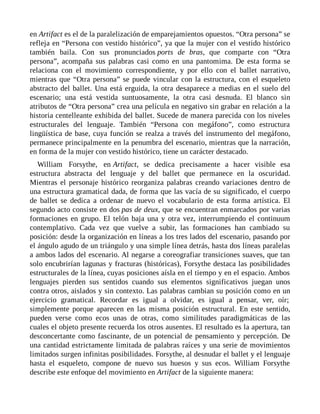 en Artifact es el de la paralelización de emparejamientos opuestos. “Otra persona” se
refleja en “Persona con vestido histórico”, ya que la mujer con el vestido histórico
también baila. Con sus pronunciados ports de bras, que comparte con “Otra
persona”, acompaña sus palabras casi como en una pantomima. De esta forma se
relaciona con el movimiento correspondiente, y por ello con el ballet narrativo,
mientras que “Otra persona” se puede vincular con la estructura, con el esqueleto
abstracto del ballet. Una está erguida, la otra desaparece a medias en el suelo del
escenario; una está vestida suntuosamente, la otra casi desnuda. El blanco sin
atributos de “Otra persona” crea una película en negativo sin grabar en relación a la
historia centelleante exhibida del ballet. Sucede de manera parecida con los niveles
estructurales del lenguaje. También “Persona con megáfono”, como estructura
lingüística de base, cuya función se realza a través del instrumento del megáfono,
permanece principalmente en la penumbra del escenario, mientras que la narración,
en forma de la mujer con vestido histórico, tiene un carácter destacado.
William Forsythe, en Artifact, se dedica precisamente a hacer visible esa
estructura abstracta del lenguaje y del ballet que permanece en la oscuridad.
Mientras el personaje histórico reorganiza palabras creando variaciones dentro de
una estructura gramatical dada, de forma que las vacía de su significado, el cuerpo
de ballet se dedica a ordenar de nuevo el vocabulario de esta forma artística. El
segundo acto consiste en dos pas de deux, que se encuentran enmarcados por varias
formaciones en grupo. El telón baja una y otra vez, interrumpiendo el continuum
contemplativo. Cada vez que vuelve a subir, las formaciones han cambiado su
posición: desde la organización en líneas a los tres lados del escenario, pasando por
el ángulo agudo de un triángulo y una simple línea detrás, hasta dos líneas paralelas
a ambos lados del escenario. Al negarse a coreografiar transiciones suaves, que tan
solo encubrirían lagunas y fracturas (históricas), Forsythe destaca las posibilidades
estructurales de la línea, cuyas posiciones aísla en el tiempo y en el espacio. Ambos
lenguajes pierden sus sentidos cuando sus elementos significativos juegan unos
contra otros, aislados y sin contexto. Las palabras cambian su posición como en un
ejercicio gramatical. Recordar es igual a olvidar, es igual a pensar, ver, oír;
simplemente porque aparecen en las misma posición estructural. En este sentido,
pueden verse como ecos unas de otras, como similitudes paradigmáticas de las
cuales el objeto presente recuerda los otros ausentes. El resultado es la apertura, tan
desconcertante como fascinante, de un potencial de pensamiento y percepción. De
una cantidad estrictamente limitada de palabras raíces y una serie de movimientos
limitados surgen infinitas posibilidades. Forsythe, al desnudar el ballet y el lenguaje
hasta el esqueleto, compone de nuevo sus huesos y sus ecos. William Forsythe
describe este enfoque del movimiento en Artifact de la siguiente manera:
 
