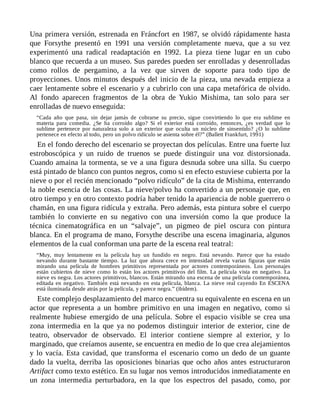 Una primera versión, estrenada en Fráncfort en 1987, se olvidó rápidamente hasta
que Forsythe presentó en 1991 una versión completamente nueva, que a su vez
experimentó una radical readaptación en 1992. La pieza tiene lugar en un cubo
blanco que recuerda a un museo. Sus paredes pueden ser enrolladas y desenrolladas
como rollos de pergamino, a la vez que sirven de soporte para todo tipo de
proyecciones. Unos minutos después del inicio de la pieza, una nevada empieza a
caer lentamente sobre el escenario y a cubrirlo con una capa metafórica de olvido.
Al fondo aparecen fragmentos de la obra de Yukio Mishima, tan solo para ser
enrolladas de nuevo enseguida:
“Cada año que pasa, sin dejar jamás de cobrarse su precio, sigue convirtiendo lo que era sublime en
materia para comedia. ¿Se ha corroído algo? Si el exterior está corroído, entonces, ¿es verdad que lo
sublime pertenece por naturaleza solo a un exterior que oculta un núcleo de sinsentido? ¿O lo sublime
pertenece en efecto al todo, pero un polvo ridículo se asienta sobre él?” (Ballett Frankfurt, 1991)
En el fondo derecho del escenario se proyectan dos películas. Entre una fuerte luz
estroboscópica y un ruido de truenos se puede distinguir una voz distorsionada.
Cuando amaina la tormenta, se ve a una figura desnuda sobre una silla. Su cuerpo
está pintado de blanco con puntos negros, como si en efecto estuviese cubierta por la
nieve o por el recién mencionado “polvo ridículo” de la cita de Mishima, enterrando
la noble esencia de las cosas. La nieve/polvo ha convertido a un personaje que, en
otro tiempo y en otro contexto podría haber tenido la apariencia de noble guerrero o
chamán, en una figura ridícula y extraña. Pero además, esta pintura sobre el cuerpo
también lo convierte en su negativo con una inversión como la que produce la
técnica cinematográfica en un “salvaje”, un pigmeo de piel oscura con pintura
blanca. En el programa de mano, Forsythe describe una escena imaginaria, algunos
elementos de la cual conforman una parte de la escena real teatral:
“Muy, muy lentamente en la película hay un fundido en negro. Está nevando. Parece que ha estado
nevando durante bastante tiempo. La luz que ahora crece en intensidad revela varias figuras que están
mirando una película de hombres primitivos representada por actores contemporáneos. Los personajes
están cubiertos de nieve como lo están los actores primitivos del film. La película vista en negativo. La
nieve es negra. Los actores primitivos, blancos. Están mirando una escena de una película contemporánea,
editada en negativo. También está nevando en esta película, blanca. La nieve real cayendo En ESCENA
está iluminada desde atrás por la película, y parece negra.” (ibídem).
Este complejo desplazamiento del marco encuentra su equivalente en escena en un
actor que representa a un hombre primitivo en una imagen en negativo, como si
realmente hubiese emergido de una película. Sobre el espacio visible se crea una
zona intermedia en la que ya no podemos distinguir interior de exterior, cine de
teatro, observador de observado. El interior contiene siempre al exterior, y lo
marginado, que creíamos ausente, se encuentra en medio de lo que crea alejamientos
y lo vacía. Esta cavidad, que transforma el escenario como un dedo de un guante
dado la vuelta, derriba las oposiciones binarias que ocho años antes estructuraron
Artifact como texto estético. En su lugar nos vemos introducidos inmediatamente en
un zona intermedia perturbadora, en la que los espectros del pasado, como, por
 