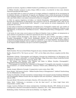 apuntalar mi memoria. Agradezco al Ballett Frankfurt la posibilidad que me brindaron de ver esa grabación.
[3] William Forsythe construyó la pieza, Gänge (1983) en torno a la unidad de la línea como elemento
estructural principal del ballet clásico.
[4] La pieza Eidos:Telos se centra en la muerte en la imagen mediante la congelación de los movimientos de
los bailarines llevados a la hipertrofia. El segundo acto despliega el tema a través del personaje de Perséfone
como trabajador fronterizo entre la vida y la muerte, que extrae de una grieta de la tierra espectros que bailan
vals y que rinden tributo a una cultura cortesana de la danza ya extinguida.
[5] Sobre los aspectos lingüísticos de Artifact, ver Gabriele Brandstetter: “Choreographie und Gedächtnis.
Konzepte des Gedächtnisses von Bewegung in der renaissance und im 20. Jahrhundert” (1997: 209). En este
artículo, Brandstetter describe Artifact como “almacén” y como proceso de recuero (re)productivo, de la
producción de lo nuevo.
[6] Aquí radica la transición al procedimiento coreográfico de la “Coreografía a tiempo real”, que conduce al
lenguaje desde la construcción tradicional de una sucesión fija de pasos hacia su desaparición. Respecto a este
procedimiento, ver Kerstin Evert: “Self Meant to Govern – William Forsythes Poetry of Disappearance” (1998:
140-174).
[7] De hecho, he visto varias veces la pieza en la Ópera de Fráncfort. Como en Artifact, mi interpretación se
apoya además en la grabación en vídeo de la representación del 27 de abril de 1996.
[8] Ver también Gabriele Brandstetter: “Der Körper: eine Hypotese. Über Teilchen und Falten in William
Forsythes Choreographie” ( 1998: 38-41). Brandstetter describe “The Loss of Small Detail” como un
“experimento de percepción” que pone en escena lo “inmaterial” o “el cuerpo hipotético” de forma análoga a
las nuevas tecnologías mediales. A mí en cambio me interesa lo antiguo, esto es, el cuerpo del bailarín de que
no de ninguna manera inmaterial, sino que se convierte en palimpsesto.
Bibliografía
Ballett Frankfurt: The Loss of Small Detail, Programa de mano, Intendanz Ballett Frankfurt, 1991.
Barthes, Roland (1971): “De l’œuvre au texte”, “S/Z”, en Eric Marty (ed.), Œuvres completes (vol.II), París,
1994.
Brandstetter, Gabriele: “Choreographie und Gedächtnis. Konzepte des Gedächtnisses von Bewegung in der
renaissance und im 20. Jahrhundert”, en Claudia Öhlsclhäger / Birgit Wiens (eds.): Körper-Gedächtnis-Schrift:
Der Körper als Medium kultureller Erinnerung, Berlín, 1997.
— “Der Körper: eine Hypotese. Über Teilchen und Falten in William Forsythes Choreographie”,
Programmbuch Wiener Festwochen, Viena, 1998.
— “Choreographie als Grab-Mal: Das Gedächtnis der Bewegung” (“Coreografía como mausoleo: La memoria
del movimiento”), en Gabriele Brandstetter / Hortensia Völckers (eds.): ReMembering the Body, Ostfildern,
2000.
Derrida, Jacques: Mémoires d’aveugle: L’autoportrait er autres ruines, París, 1990.
Evert, Kerstin: “Self meant to Govern – William Forythes Poetry of Dissappearance”, Jahrbuch Tanzforschung
(vol. 9), Wilhelmshaven, 1998.
Fischer, Eva-Elisabeth: “Ich habe Geschichte in meinem Körper: Ein Gespräch mit dem Frankfurter Ballettchef
und Choreographen William Forsythe über das mögliche Ende einer Kunstform”, Süddeutsche Zeitung (13 de
Julio de 1999).
Foucault, Michel: Überwachen und Strafen, Fráncfort, 1976. (Surveiller et Punir, 1975).
Gilpin, Heidi: “Lifelessness in movement, or how the dead move?”, en Susan Leigh Foster (ed.):
Corporealities, Londres, 1996.
Louppe, Laurence: Poétique de la danse contemporaine, Contredanse, Bruselas, 1997. (Poética de la danza
contemporánea, Ediciones Universidad de Salamanca, Salamanca, 2011. Trad. Antonio Fernández Lera).
Rothenberg, Jerôme: Technicians of the Sacred, Berkeley / Los Angeles, 1985.
 
