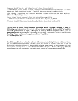 Siegmund, Gerald: “Interview with William Forsythe”, Dance Europe, 23, 1999.
— “Wir arbeiten, um uns arbeiten zu sehen: Ein Gespräch mit William Forsythe” (“Trabajamos para vernos
trabajar: una charla con William Forsythe”), Frankfurter Allgemeine Zeitung (23 de Enero 2000).
Spier, Stephen: “Engendering and Composing Movement. William Forsythe and the Ballett Frankfurt”,
222.frankfurt-ballet.de/spier.html.
Sulcas, Roslyn: “Kinetic Isometries”, Dance International, Cambridge, 1995a.
— “William Forsythe: Channels for the Desire to Dance”, Dance Magazine, 69, 1995b.
Winnicott, Donald W: Playing and Reality, Routledge Classics, Nueva York, Londres, 1971.
Texto original en alemán, «Gedächtnisraum: Die Ballette William Forsythes», publicado en Klein, G.
Klein/ Zipprich, C. (eds.): Tanz Theorie Text, Jahrbuch Tanzforschung 12, Hamburg: LIT Verlag, 2002.
Traducido posteriormente al inglés, «The Space of Memory. William Forsythe’s Ballets», para su
publicación en Spier, S. (ed.): William Forsythe and the Practice of Choreography: It Starts From Any Point ,
Routledge / Taylor and Francis Group, Londres/Nueva York, 2011.
© Gerald Siegmund 2002
Gerald Siegmund. Profesor de Estudios Aplicados al Teatro en la Justus-Liebig University in Giessen. Doctor
por la Goethe Universität (Frankfurt Am Main) con la tesis Theatre as Memory. Entre 2005 y 2008 fue
profesor de Teatro Contemporáneo en la Universidad de Berna, Suiza. Es autor de numerosos artículos sobre
danza y teatro contemporáneos así como editor del libro William Forsythe – Denken in Bewegung (2004). Su
monografía más reciente, Abwesenheit. Eine performative Ästhetik des Tanzes fue publicada en 2006.
 