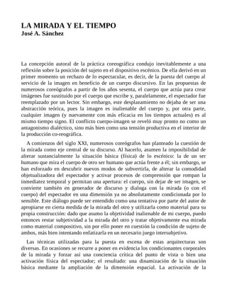 LA MIRADA Y EL TIEMPO
José A. Sánchez
La concepción autoral de la práctica coreográfica condujo inevitablemente a una
reflexión sobre la posición del sujeto en el dispositivo escénico. De ella derivó en un
primer momento un rechazo de lo espectacular, es decir, de la puesta del cuerpo al
servicio de la imagen en beneficio de un cuerpo discursivo. En las propuestas de
numerosos coreógrafos a partir de los años sesenta, el cuerpo que actúa para crear
imágenes fue sustituido por el cuerpo que escribe y, paralelamente, el espectador fue
reemplazado por un lector. Sin embargo, este desplazamiento no dejaba de ser una
abstracción teórica, pues la imagen es inalienable del cuerpo y, por otra parte,
cualquier imagen (y nuevamente con más eficacia en los tiempos actuales) es al
mismo tiempo signo. El conflicto cuerpo-imagen se reveló muy pronto no como un
antagonismo dialéctico, sino más bien como una tensión productiva en el interior de
la producción co-reográfica.
A comienzos del siglo XXI, numerosos coreógrafos han planteado la cuestión de
la mirada como eje central de su discurso. Al hacerlo, asumen la imposibilidad de
alterar sustancialmente la situación básica (física) de lo escénico: la de un ser
humano que mira el cuerpo de otro ser humano que actúa frente a él; sin embargo, se
han esforzado en descubrir nuevos modos de subvertirla, de alterar la comodidad
objetualizadora del espectador y activar procesos de comprensión que rompan la
inmediatez temporal y permitan una apertura: el cuerpo, sin dejar de ser imagen, se
convierte también en generador de discurso y dialoga con la mirada (o con el
cuerpo) del espectador en una dimensión ya no absolutamente condicionada por lo
sensible. Este diálogo puede ser entendido como una tentativa por parte del autor de
apropiarse en cierta medida de la mirada del otro y utilizarla como material para su
propia construcción: dado que asumo la objetividad inalienable de mi cuerpo, puedo
entonces restar subjetividad a la mirada del otro y tratar objetivamente esa mirada
como material compositivo, sin por ello poner en cuestión la condición de sujeto de
ambos, más bien intentando enfatizarla en un necesario juego intersubjetivo.
Las técnicas utilizadas para la puesta en escena de estas arquitecturas son
diversas. En ocasiones se recurre a poner en evidencia los condicionantes corporales
de la mirada y forzar así una conciencia crítica del punto de vista o bien una
activación física del espectador; el resultado: una dinamización de la situación
básica mediante la ampliación de la dimensión espacial. La activación de la
 