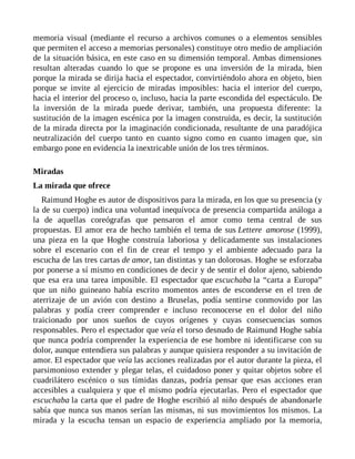 memoria visual (mediante el recurso a archivos comunes o a elementos sensibles
que permiten el acceso a memorias personales) constituye otro medio de ampliación
de la situación básica, en este caso en su dimensión temporal. Ambas dimensiones
resultan alteradas cuando lo que se propone es una inversión de la mirada, bien
porque la mirada se dirija hacia el espectador, convirtiéndolo ahora en objeto, bien
porque se invite al ejercicio de miradas imposibles: hacia el interior del cuerpo,
hacia el interior del proceso o, incluso, hacia la parte escondida del espectáculo. De
la inversión de la mirada puede derivar, también, una propuesta diferente: la
sustitución de la imagen escénica por la imagen construida, es decir, la sustitución
de la mirada directa por la imaginación condicionada, resultante de una paradójica
neutralización del cuerpo tanto en cuanto signo como en cuanto imagen que, sin
embargo pone en evidencia la inextricable unión de los tres términos.
Miradas
La mirada que ofrece
Raimund Hoghe es autor de dispositivos para la mirada, en los que su presencia (y
la de su cuerpo) indica una voluntad inequívoca de presencia compartida análoga a
la de aquellas coreógrafas que pensaron el amor como tema central de sus
propuestas. El amor era de hecho también el tema de sus Lettere amorose (1999),
una pieza en la que Hoghe construía laboriosa y delicadamente sus instalaciones
sobre el escenario con el fin de crear el tempo y el ambiente adecuado para la
escucha de las tres cartas de amor, tan distintas y tan dolorosas. Hoghe se esforzaba
por ponerse a sí mismo en condiciones de decir y de sentir el dolor ajeno, sabiendo
que esa era una tarea imposible. El espectador que escuchaba la “carta a Europa”
que un niño guineano había escrito momentos antes de esconderse en el tren de
aterrizaje de un avión con destino a Bruselas, podía sentirse conmovido por las
palabras y podía creer comprender e incluso reconocerse en el dolor del niño
traicionado por unos sueños de cuyos orígenes y cuyas consecuencias somos
responsables. Pero el espectador que veía el torso desnudo de Raimund Hoghe sabía
que nunca podría comprender la experiencia de ese hombre ni identificarse con su
dolor, aunque entendiera sus palabras y aunque quisiera responder a su invitación de
amor. El espectador que veía las acciones realizadas por el autor durante la pieza, el
parsimonioso extender y plegar telas, el cuidadoso poner y quitar objetos sobre el
cuadrilátero escénico o sus tímidas danzas, podría pensar que esas acciones eran
accesibles a cualquiera y que el mismo podría ejecutarlas. Pero el espectador que
escuchaba la carta que el padre de Hoghe escribió al niño después de abandonarle
sabía que nunca sus manos serían las mismas, ni sus movimientos los mismos. La
mirada y la escucha tensan un espacio de experiencia ampliado por la memoria,
 