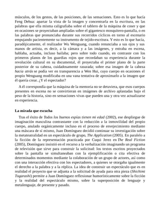 músculos, de los gestos, de las posiciones, de las sensaciones. Esto es lo que hacía
Feng Dehua: apartar la vista de la imagen y concentrarla en la escritura, en las
palabras que ella misma caligrafiaba sobre el tablero de la máquina de coser y que
en ocasiones se proyectaban ampliadas sobre el gigantesco mosquitero-pantalla, o en
las palabras que pronunciaba durante sus recorridos cíclicos en torno al escenario
empujando pacientemente su instrumento de tejido-escritura. Y esto es lo que hacía,
paradójicamente, el realizador Wu Wenguang, cuando renunciaba a sus ojos y sus
manos de artista, es decir, a la cámara y a las imágenes, y entraba en escena,
hablaba, actuaba, incluso bailaba; pero sobre todo cuando, en contraste con los
primeros planos de los guardias rojos que recordaban su experiencia durante la
revolución cultural en su documental, él proyectaba el primer plano de la parte
posterior de su cabeza, cuidadosamente rasurada; sobre esa imagen de la cabeza
hacia atrás se podía ver en transparencia a Wen Hui, cuyo cuerpo en ocasiones el
propio Wenguang modificaba en una vana tentativa de aproximarlo a la imagen que
él quería crear. ¿Y el espectador?
A él correspondía que la máquina de la memoria no se detuviera, que esos cuerpos
presentes en escena no se convirtieran en imágenes de archivo aplastadas bajo el
peso de la historia, sino en sensaciones vivas que pueden una y otra vez actualizarse
en experiencia.
La mirada que escucha
Tras el éxito de Todos los buenos espías tienen mi edad (2002), ese despliegue de
imaginación masculina contrastante con la reducción a la inmovilidad del propio
cuerpo, anulado orgánicamente incluso en el proceso de envejecimiento mediante
una máscara de sí mismo, Juan Domínguez decidió continuar su investigación sobre
la metateatralidad en un espectáculo de grupo, The Application (2005). En paralelo a
la ficción de la representación practicada por Cuqui Jerez en The Real Fiction
(2005), Domínguez insistió en el recurso a la verbalización imaginando un programa
de televisión que sirve para construir la solicitud: los textos escritos proyectados
sobre la pantalla se simultaneaban con la ejemplificación o cita efectiva de
determinados momentos mediante la colaboración de un grupo de actores, así como
con una interacción efectiva con los espectadores, a quienes se otorgaba igualmente
el derecho a la palabra y a la réplica. La idea de construir un espectáculo que es en
realidad el proyecto que se adjunta a la solicitud de ayuda para otra pieza (Shichimi
Togarashi) permite a Juan Domínguez reflexionar humorísticamente sobre la ficción
y la realidad del espectáculo mismo, sobre la superposición de lenguaje y
metalenguaje, de presente y pasado.
 