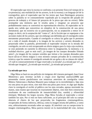 El espectador que mira la escena se confronta a un presente físico (el tiempo de la
co-presencia), una realidad (la de los actores, la de la escena) y un lenguaje (el de la
coreografía), pero el espectador que lee los textos que Juan Domínguez proyecta
sobre la pantalla se ve constantemente vapuleado por la irrupción del pasado (el
proceso de trabajo) y el futuro (el proyecto de la pieza que aún no existe). Debe
acompañar una memoria que le resulta ajena e imaginar un proyecto que
probablemente nunca se convertirá en representación efectiva. Al espectador no le
queda otra salida que convertirse en cómplice de la construcción de una pieza
metateatral, que no existiría sin su participación, sin su aceptación a entrar en el
juego, es decir, sin la aceptación del “como si”, de la ficción que se superpone a las
acciones reales de los actores, que sin embargo son definidas por el coreógrafo como
meramente proyectuales. Cuando el coreógrafo se coloca las gafas que le permiten
ver a todo el mundo desnudo y la imagen de las actrices y actores desnudos es
proyectada sobre la pantalla, permitiendo al espectador situarse en la mirada del
coreógrafo, no solo se está recuperando un efecto mágico para la vieja caja escénica,
se está poniendo en cuestión la diferencia entre la imaginación, la memoria y la
realidad efectiva: ¿qué es más real?, ¿la imagen de los cuerpos desnudos filmada
antes?, ¿la imagen de los cuerpos vestidos que imitan a los cuerpos desnudos para
hacer eficaz el efecto mágico o esos mismos cuerpos privados de la construcción
icónica a que les somete el coreógrafo armado de sus gafas o de su cámara de video?
¿Y cuál es consecuentemente el lugar reservado a la mirada? ¿La mirada que ve?, ¿la
mirada que imagina?, ¿la mirada que escucha?, ¿la mirada que proyecta?
La mirada que toca
Olga Mesa se basó en una película sin imágenes del cineasta portugués Joao Cesar
Monteiro[1] para inventar un Solo a ciegas (con lágrimas azules) (2008) que
presentaba ciertos paralelismos con tentativas anteriores de coreógrafas como
Mónica Valenciano o Barbara Manzetti para trabajar en la invisibilidad[2]. Que esta
era una pieza no para mirar, sino más bien una pieza para tocar, es algo que dejaba
claro la coreógrafa al recibir al público con los ojos cerrados, apenas moviendo las
manos, unas manos que tocarían no exactamente objetos, sino más bien constructos
resultantes de una combinación de inmaterialidad (luz, sonido) y efimeridad
(tiempo). Mediante los largos oscuros, Olga Mesa forzaba al espectador a cerrar
también los ojos. Por si esto no fuera suficiente, ya al principio del solo su cuerpo
obstruía el chorro de luz que proyectaba los fragmentos cinematográficos,
recuperados de forma indirecta, oblicua, como la imagen misma del público, y como
esta, arbitrariamente recortada sobre un espejo. Al interferir con su cuerpo-carne la
imagen cinematográfica, Mesa parecía insistir en la materialidad del cine, incluso
 