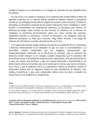 cuando el soporte es ya electrónico y su imagen el resultado de una multiplicación
de reflejos.
El cine es luz y el cuerpo es memoria. En la memoria del cuerpo habita el dolor de
aquellos a quienes no se conoció. Habita también el impulso animal, la naturaleza
extraña (y sin embargo reconocible en alguna de nuestras zonas oscuras). Y habita la
disciplina, la disciplina conocida (la de nuestra educación como ciudadanos y como
autores o consumidores de experiencias estéticas), la disciplina por conocer (la
bailarina de tango, como víctima de una tortura). La memoria no se muestra en
imágenes: se manifiesta primariamente como eco, como sonidos que retornan:
imposible controlar su estructura, o prever su frecuencia. Las imágenes están ahí,
debemos interpretar su flujo para escuchar. Olga Mesa invitaba a un juego de
silencio, de referencias cruzadas, de penetración en el otro.
Y el espectador durante largos minutos privado de su condición de tal, comenzaba
a disfrutar estéticamente en el momento en que sus ojos se acostumbraban a la
oscuridad, cuando comprendía que las imágenes documentales que
fragmentariamente observaba no le devolvían la realidad, sino la memoria (la
memoria reside siempre en el cuerpo), cuando comprendía que la extrañeza del
movimiento no es el resultado de construcciones caprichosas, sino una destilación de
lo que nos resulta más próximo, y que ese cuerpo disfrazado o disciplinado es un
deseo (tanto como un recuerdo), que no se construye en escena, que está en nosotros,
muy cerca, y que lo podemos tocar. La experiencia estética se producía cuando el
espectador asumía que las lágrimas azules no eran metafóricas ni líquidas, sino
sólidas, escultóricas, y que, para comprender, debía cerrar los ojos y extender las
manos hacia la oscuridad de su imaginación.
Notas
[1] Branca de neve (2000). Durante 75 minutos el espectador de cine se ve confrontado a una pantalla negra,
siendo la experiencia cinematográfica desplazada a la banda sonora, es decir, a la escucha.
[2] Véase José A. Sánchez, “La construcción de la intimidad. Sobre un proceso de Barbara Manzetti”, Cairón
Revista de Ciencias de danza, n. 6, Aula de Danza Estrella Casero-Universidad de Alcalá, 2000, pp. 71-79.
Fragmento del texto homónimo publicado en: Ana Buitrago (ed.) Arquitecturas de la mirada, Mercat de les
Flors / Centro Coreográfico Galego / Institut del Teatre / Universidad de Alcalá, 2009.
© Mercat de les Flors / José A. Sánchez
José A. Sánchez. Catedrático de Historia del Arte en la Universidad de Castilla-La Mancha. Autor, entre otros,
de los libros Brecht y el Expresionismo (1992), Dramaturgias de la imagen (1994), La escena moderna
 