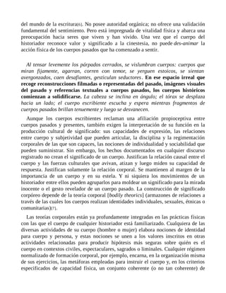 del mundo de la escritura[6]. No posee autoridad orgánica; no ofrece una validación
fundamental del sentimiento. Pero está impregnada de vitalidad física y abarca una
preocupación hacia seres que viven y han vivido. Una vez que el cuerpo del
historiador reconoce valor y significado a la cinestesia, no puede des-animar la
acción física de los cuerpos pasados que ha comenzado a sentir.
Al tensar levemente los párpados cerrados, se vislumbran cuerpos: cuerpos que
miran fijamente, agarran, corren con temor, se yerguen estoicos, se sientan
avergonzados, caen desafiantes, gesticulan seductores. En ese espacio irreal que
recoge reconstrucciones filmadas o representadas del pasado, imágenes visuales
del pasado y referencias textuales a cuerpos pasados, los cuerpos históricos
comienzan a solidificarse. La cabeza se inclina en ángulo; el tórax se desplaza
hacia un lado; el cuerpo escribiente escucha y espera mientras fragmentos de
cuerpos pasados brillan tenuemente y luego se desvanecen.
Aunque los cuerpos escribientes reclaman una afiliación propioceptiva entre
cuerpos pasados y presentes, también exigen la interpretación de su función en la
producción cultural de significado: sus capacidades de expresión, las relaciones
entre cuerpo y subjetividad que pueden articular, la disciplina y la regimentación
corporales de las que son capaces, las nociones de individualidad y sociabilidad que
pueden suministrar. Sin embargo, los hechos documentados en cualquier discurso
registrado no crean el significado de un cuerpo. Justifican la relación causal entre el
cuerpo y las fuerzas culturales que avivan, atizan y luego miden su capacidad de
respuesta. Justifican solamente la relación corporal. Se mantienen al margen de la
importancia de un cuerpo y en su estela. Y ni siquiera los movimientos de un
historiador entre ellos pueden agruparlos para moldear un significado para la mirada
inocente o el gesto revelador de un cuerpo pasado. La construcción de significado
corpóreo depende de la teoría corporal [bodily theorics] (armazones de relaciones a
través de las cuales los cuerpos realizan identidades individuales, sexuales, étnicas o
comunitarias)[7].
Las teorías corporales están ya profundamente integradas en las prácticas físicas
con las que el cuerpo de cualquier historiador está familiarizado. Cualquiera de las
diversas actividades de su cuerpo (hombre o mujer) elabora nociones de identidad
para cuerpo y persona, y estas nociones se unen a los valores inscritos en otras
actividades relacionadas para producir hipótesis más seguras sobre quién es el
cuerpo en contextos civiles, espectaculares, sagrados o liminales. Cualquier régimen
normalizado de formación corporal, por ejemplo, encarna, en la organización misma
de sus ejercicios, las metáforas empleadas para instruir el cuerpo y, en los criterios
especificados de capacidad física, un conjunto coherente (o no tan coherente) de
 