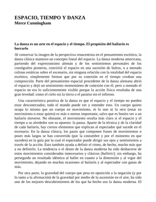 ESPACIO, TIEMPO Y DANZA
Merce Cunningham
La danza es un arte en el espacio y el tiempo. El propósito del bailarín es
borrarlo
Al conservar la imagen de la perspectiva renacentista en el pensamiento escénico, la
danza clásica mantuvo un concepto lineal del espacio. La danza moderna americana,
partiendo del expresionismo alemán y de los sentimientos personales de los
coreógrafos pioneros, convirtió el espacio en una sucesión de bultos, o a menudo
colinas estáticas sobre el escenario, sin ninguna relación con la totalidad del espacio
escénico, simplemente formas que por su conexión en el tiempo creaban una
composición. Parte del pensamiento espacial procedente de la danza alemana abrió
el espacio y dejó un sentimiento momentáneo de conexión con él, pero a menudo el
espacio no era lo suficientemente visible porque la acción física resultaba de una
gran levedad: como el cielo sin la tierra o el paraíso sin el infierno.
Una característica positiva de la danza es que el espacio y el tiempo no pueden
estar desconectados; todo el mundo puede ver y entender esto. Un cuerpo quieto
ocupa lo mismo que un cuerpo en movimiento, ni lo uno ni lo otro (estar en
movimiento o estar quieto) es más o menos importante, salvo que es bonito ver a un
bailarín moverse. No obstante, el movimiento resulta más claro si el espacio y el
tiempo a su alrededor son su opuesto: la pausa. Aparte de la técnica y de la claridad
de cada bailarín, hay ciertos elementos que explican al espectador qué sucede en el
escenario. En la danza clásica, los pasos que componen frases de movimientos o
poses más largos se han convertido (por la costumbre y por el momento en que
suceden) en la guía por la cual el espectador puede dirigir sus ojos y sentimientos a
través de la acción. Esto también ayuda a definir el ritmo, de hecho, mucho más que
a no definirlo. La tendencia o el deseo de la danza moderna ha sido deshacerse de
estos movimientos considerados innecesarios y clásicos [balletic]; sin embargo, ha
perseguido un resultado idéntico al ballet en cuanto a la dimensión y al vigor del
movimiento, dejando en muchas ocasiones al bailarín y al espectador con ganas de
más.
Por otra parte, la gravedad del cuerpo que pesa en oposición a la negación (y por
lo tanto a la afirmación) de la gravedad por medio de la ascensión en el aire, ha sido
uno de los mejores descubrimientos de los que ha hecho uso la danza moderna. El
 