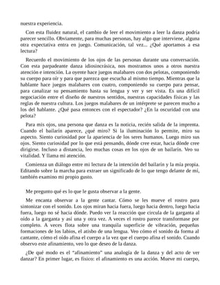nuestra experiencia.
Con esta fluidez natural, el cambio de leer el movimiento a leer la danza podría
parecer sencillo. Obviamente, para muchas personas, hay algo que interviene, alguna
otra expectativa entra en juego. Comunicación, tal vez... ¿Qué aportamos a esa
lectura?
Recuerdo el movimiento de los ojos de las personas durante una conversación.
Con esta parpadeante danza idiosincrásica, nos mostramos unos a otros nuestra
atención e intención. La oyente hace juegos malabares con dos pelotas, componiendo
su cuerpo para oír y para que parezca que escucha al mismo tiempo. Mientras que la
hablante hace juegos malabares con cuatro, componiendo su cuerpo para pensar,
para canalizar su pensamiento hasta su lengua y ver y ser vista. Es una difícil
negociación entre el diseño de nuestros sentidos, nuestras capacidades físicas y las
reglas de nuestra cultura. Los juegos malabares de un intérprete se parecen mucho a
los del hablante. ¿Qué pasa entonces con el espectador? ¿En la oscuridad con una
pelota?
Para mis ojos, una persona que danza es la noticia, recién salida de la imprenta.
Cuando el bailarín aparece, ¿qué miro? Si la iluminación lo permite, miro su
aspecto. Siento curiosidad por la apariencia de los seres humanos. Luego miro sus
ojos. Siento curiosidad por lo que está pensando, dónde cree estar, hacia dónde cree
dirigirse. Incluso a distancia, leo muchas cosas en los ojos de un bailarín. Veo su
vitalidad. Y llama mi atención.
Comienza un diálogo entre mi lectura de la intención del bailarín y la mía propia.
Editando sobre la marcha para extraer un significado de lo que tengo delante de mí,
también examino mi propio gusto.
Me pregunto qué es lo que le gusta observar a la gente.
Me encanta observar a la gente cantar. Cómo se les mueve el rostro para
sintonizar con el sonido. Los ojos miran hacia fuera, luego hacia dentro, luego hacia
fuera, luego no sé hacia dónde. Puedo ver la reacción que circula de la garganta al
oído a la garganta y así una y otra vez. A veces el rostro parece transformase por
completo. A veces flota sobre una tranquila superficie de vibración, pequeñas
formaciones de los labios, el atisbo de una lengua. Veo cómo el sonido da forma al
cantante, cómo el oído afina el cuerpo a la vez que el cuerpo afina el sonido. Cuando
observo este afinamiento, veo lo que deseo de la danza.
¿De qué modo es el “afinamiento” una analogía de la danza y del acto de ver
danzar? En primer lugar, es físico: el afinamiento es una acción. Mueve mi cuerpo,
 