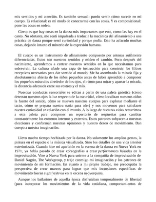 mis sentidos y mi atención. Es también sensual: puedo sentir cómo sucede en mi
cuerpo. Es relacional: es mi modo de conectarme con las cosas. Y es composicional:
pone las cosas en orden.
Cierto es que hay cosas en la danza más importantes que esto, como las hay en el
canto. No obstante, me sentí impulsada a traducir la mecánica del afinamiento a una
práctica de danza porque sentí curiosidad y porque podía. Esto ha aclarado muchas
cosas, dejando intacto el misterio de la expresión humana.
El cuerpo es un instrumento de afinamiento compuesto por antenas sutilmente
diferenciadas. Estos son nuestros sentidos y miden el cambio. Poco después del
nacimiento, aprendemos a centrar nuestros sentidos en lo que necesitamos para
sobrevivir. La cultura añade una capa de instrucción para construir los filtros
receptivos necesarios para dar sentido al mundo. Me ha asombrado la mirada fija y
absolutamente abierta de los niños pequeños antes de haber aprendido a componer
los pequeños músculos alrededor de los ojos, el ritmo para mirar y apartar la mirada,
la distancia adecuada entre sus rostros y el mío.
Nuestras conductas sensoriales se editan a partir de una paleta genética (cómo
detectan nuestros ojos la luz respecto de la oscuridad, cómo localizan nuestros oídos
la fuente del sonido, cómo se mueven nuestros cuerpos para explorar mediante el
tacto, cómo se prepara nuestra nariz para oler) y nos movemos para satisfacer
nuestra curiosidad en relación con el mundo. A lo largo de nuestras vidas recurrimos
a esta paleta para componer un repertorio de respuestas para cambiar
constantemente los entornos internos y externos. Estos patrones subyacen a nuestras
elecciones y conforman nuestras opiniones y nuestro deseo de movimiento. Dan
cuerpo a nuestra imaginación.
Llevo mucho tiempo hechizada por la danza. No solamente los amplios gestos, la
pintura en el espacio o la música visualizada. Sino los detalles de una vida interior
exteriorizada. Cuando hice mi aparición en la escena de la danza en Nueva York en
1971, ya había pasado de crear coreografías a crear performances basadas en la
improvisación. Vine a Nueva York para unirme a la compañía de improvisación de
Daniel Nagrin, The Workgroup, y traje conmigo mi imaginación y los patrones de
movimiento de mi formación. En cuanto a mi propio trabajo, me preocupaba la
perspectiva de crear marcos para lograr que mis incursiones específicas de
movimiento fueran significativas en la escena neoyorquina.
Aunque los bailarines de aquella época disfrutaban temporalmente de libertad
(para incorporar los movimientos de la vida cotidiana, comportamientos de
 