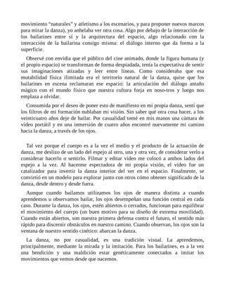 movimiento “naturales” y atletismo a los escenarios, y para proponer nuevos marcos
para mirar la danza), yo anhelaba ver otra cosa. Algo por debajo de la interacción de
los bailarines entre sí y la arquitectura del espacio, algo relacionado con la
interacción de la bailarina consigo misma: el diálogo interno que da forma a la
superficie.
Observé con envidia que el público del cine animado, donde la figura humana (y
el propio espacio) se transforman de forma despiadada, tenía la expectativa de sentir
sus imaginaciones atizadas y leer entre líneas. Como consideraba que esa
mutabilidad física ilimitada era el territorio natural de la danza, quise que los
bailarines en escena reclamaran ese espacio: la articulación del diálogo antaño
mágico con el mundo físico que nuestra cultura forja en noso-tros y luego nos
emplaza a olvidar.
Consumida por el deseo de poner esto de manifiesto en mi propia danza, sentí que
los filtros de mi formación nublaban mi visión. Sin saber qué otra cosa hacer, a los
veinticuatro años deje de bailar. Por casualidad tomé en mis manos una cámara de
vídeo portátil y en una inmersión de cuatro años encontré nuevamente mi camino
hacia la danza, a través de los ojos.
Tal vez porque el cuerpo es a la vez el medio y el producto de la actuación de
danza, me deslizo de un lado del espejo al otro, una y otra vez, de considerar verlo a
considerar hacerlo o sentirlo. Filmar y editar vídeo me colocó a ambos lados del
espejo a la vez. Al hacerme espectadora de mi propia visión, el vídeo fue un
catalizador para invertir la danza interior del ver en el espacio. Finalmente, se
convirtió en un modelo para explorar junto con otros cómo obtener significado de la
danza, desde dentro y desde fuera.
Aunque cuando bailamos utilizamos los ojos de manera distinta a cuando
aprendemos u observamos bailar, los ojos desempeñan una función central en cada
caso. Durante la danza, los ojos, estén abiertos o cerrados, funcionan para equilibrar
el movimiento del cuerpo (un buen motivo para su diseño de extrema movilidad).
Cuando están abiertos, son nuestra primera defensa contra el futuro, el sentido más
rápido para discernir obstáculos en nuestro camino. Cuando observan, los ojos son la
ventana de nuestro sentido cinético: abarcan la danza.
La danza, no por casualidad, es una tradición visual. La aprendemos,
principalmente, mediante la mirada y la imitación. Para los bailarines, es a la vez
una bendición y una maldición estar genéticamente conectados a imitar los
movimientos que vemos desde que nacemos.
 