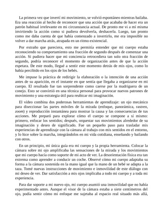 La primera vez que invertí mi movimiento, se volvió espontáneo mientras bailaba.
Era una reacción al hecho de reconocer que una acción que acababa de hacer era un
patrón habitual irrelevante en mi circunstancia actual. De pronto me vi a mí misma
invirtiendo la acción como si pudiera devolverla, deshacerla. Luego, tan pronto
como me daba cuenta de que había comenzado a invertirlo, me era imposible no
volver a dar marcha atrás, atrapada en un ritmo existencial.
Por extraño que pareciera, esto me permitía entender que mi cuerpo estaba
reconociendo su comportamiento una fracción de segundo después de comenzar una
acción. Si pudiera hacer que mi conciencia retrocediera tan solo otra fracción de
segundo, podría reconocer el momento de organización antes de que la acción
espetara. De este modo, llegué a sentir este momento detrás de mis ojos, como lo
había percibido en los ojos de los bebés.
Me impuse la práctica de redirigir la elaboración o la intención de una acción
antes de su aparición, en el instante en que sentía que llegaba a organizarse en mi
cuerpo. El resultado fue tan sorprendente como caerse por la madriguera de un
conejo. Esto se convirtió en una técnica personal para provocar nuevos patrones de
movimiento y una estrategia útil para reubicar mi imaginación.
El vídeo combina dos poderosas herramientas de aprendizaje: un ojo mecánico
para diseccionar las partes móviles de la mirada (enfoque, panorámica, rastreo,
zoom) y reproducción instantánea para mostrar la causa y las consecuencias de tus
acciones. Me preparó para explorar cómo el cuerpo se compone a sí mismo:
primero, enfocar los sentidos; después, orquestar sus movimientos alrededor de su
imaginación y deseo de significado. Fue un pequeño paso para trasladar mis
experiencias de aprendizaje con la cámara al trabajo con mis sentidos en el entorno,
y lo hice sobre la marcha, integrándolos en mi vida cotidiana, enseñando y bailando
con otros.
En un principio, mi única guía era mi cuerpo y la propia herramienta. Colocar la
cámara sobre mi ojo amplificaba las sensaciones de la mirada y los movimientos
que mi cuerpo hacía como soporte de mi acto de ver. La desorientación física era tan
extrema como aprender a conducir un coche. Observé cómo mi cuerpo adaptaba su
forma a la cámara sostenida en la mano igual que la mano de un bebé se adapta a la
taza. Tomé nuevas instrucciones de movimiento e inmovilidad de este diálogo con
mi deseo de ver. Dar satisfacción a mis ojos implicaba a todo mi cuerpo y a toda mi
experiencia.
Para dar soporte a mi nuevo ojo, mi cuerpo asumió una inmovilidad que no había
experimentado antes. Aunque el visor de la cámara estaba a siete centímetros del
ojo, podía sentir cómo mi enfoque me sujetaba al espacio real situado más allá,
 